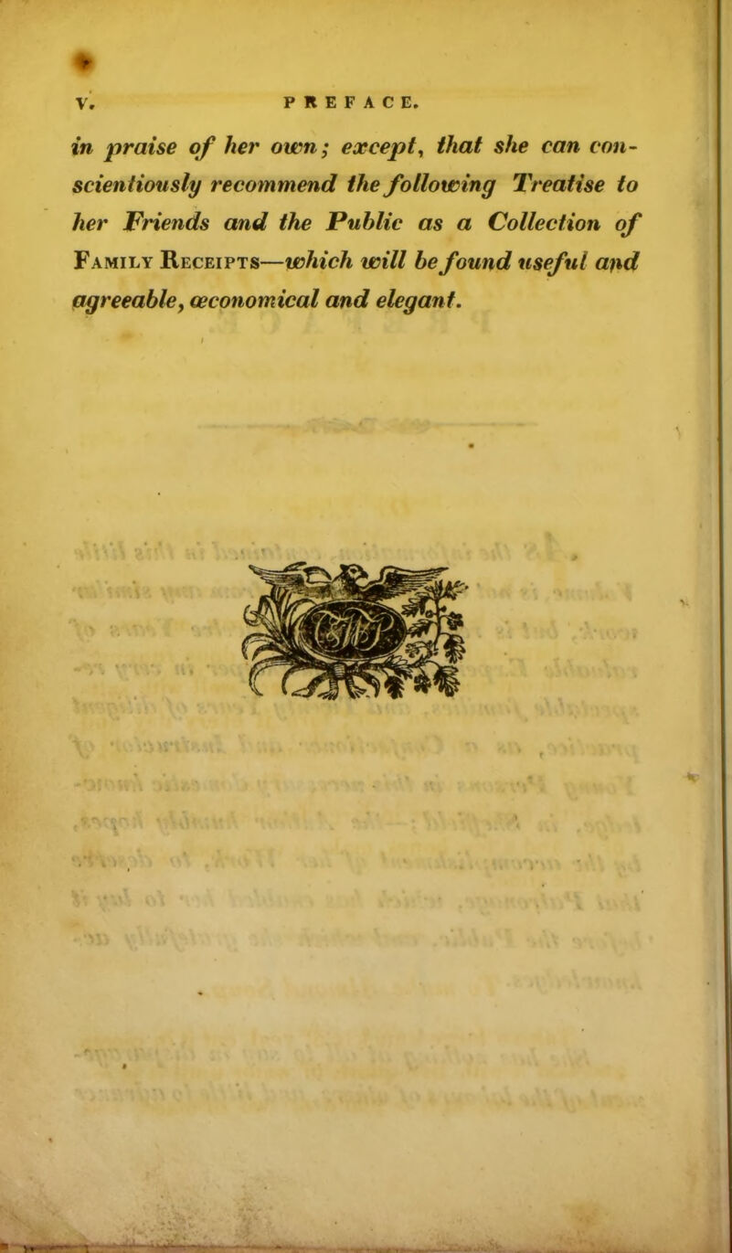 ■75 PREFACE. in praise of her own; except^ that she can con- scientiously recommend the following Treatise to her Friends and the Public as a Collection of Family Receipts—which will be found useful and agreeabley (economical and elegant.