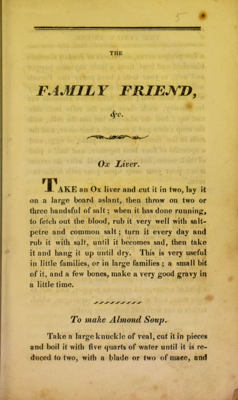 THE FAMILY FRIEJVD, ' Ox Liver. T AKE an Ox liver and cut it in two, lay it on a large board aslant, tlien throw on two or three handsful of salt; when it has done running, to fetch out the blood, rub it very well with salt- petre and common salt; turn it every day and rub it with salt, until it becomes sad, then take it and hang it up until dry. This is very useful in little families, or in large families ; a small bit of it, and a few bones, make a very good gravy in a little time. To make Almond Soup. Take a large knuckle of veal, cut it in pieces and boil it with five quarts of water until it is re- duced to two, with a blade or two of mace, and