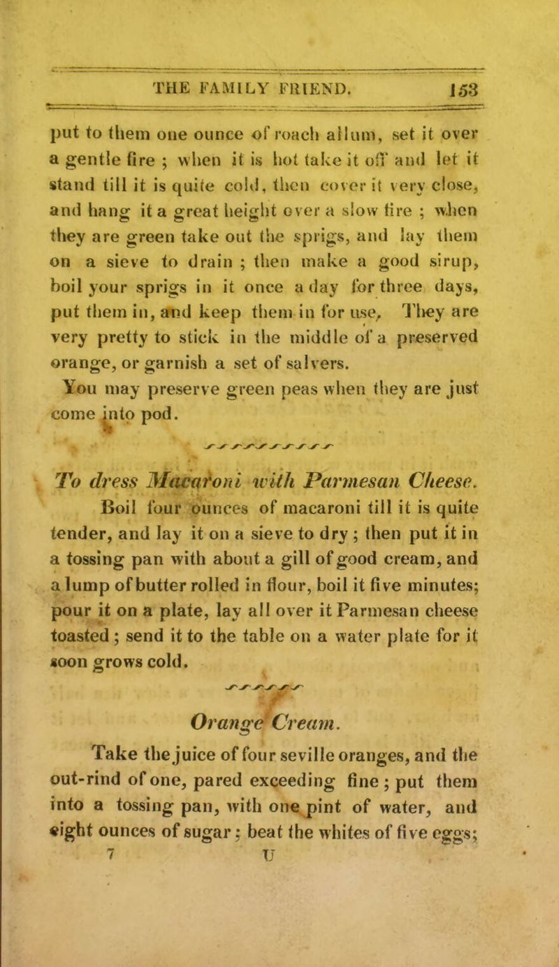 put to them one ounce of roach allum, set it over a gentle fire ; when it is hot take it oil* and let it stand till it is quite cold, then cover it very close, and hang it a great lieight over a slow fire ; when they are green take out the sprigs, and lay them on a sieve to drain ; then make a good sirup, boil your sprigs in it once a day i’or three days, put them in, amd keep them in tor use, n>ey are very pretty to stick in the middle of a preserved orange, or garnish a set of salvers. You may preserve green peas when they are just come jiitp pod. To di '€ss Miicdf^onl ivith Parmesan Cheese. > .... . Boil four ounces of macaroni till it is quite tender, and lay it on a sieve to dry ; then put it in a tossing pan with about a gill of good cream, and a lump of butter rolled in flour, boil it five minutes; pour it on a plate, lay all over it Parmesan cheese toasted; send it to the table on a water plate for it soon grows cold. Orange' Cream. Take the juice of four Seville oranges, and the out-rind of one, pared exceeding fine; put them into a tossing pan, with one pint of water, and eight ounces of sugar; beat the whites of five eggs; 7 U