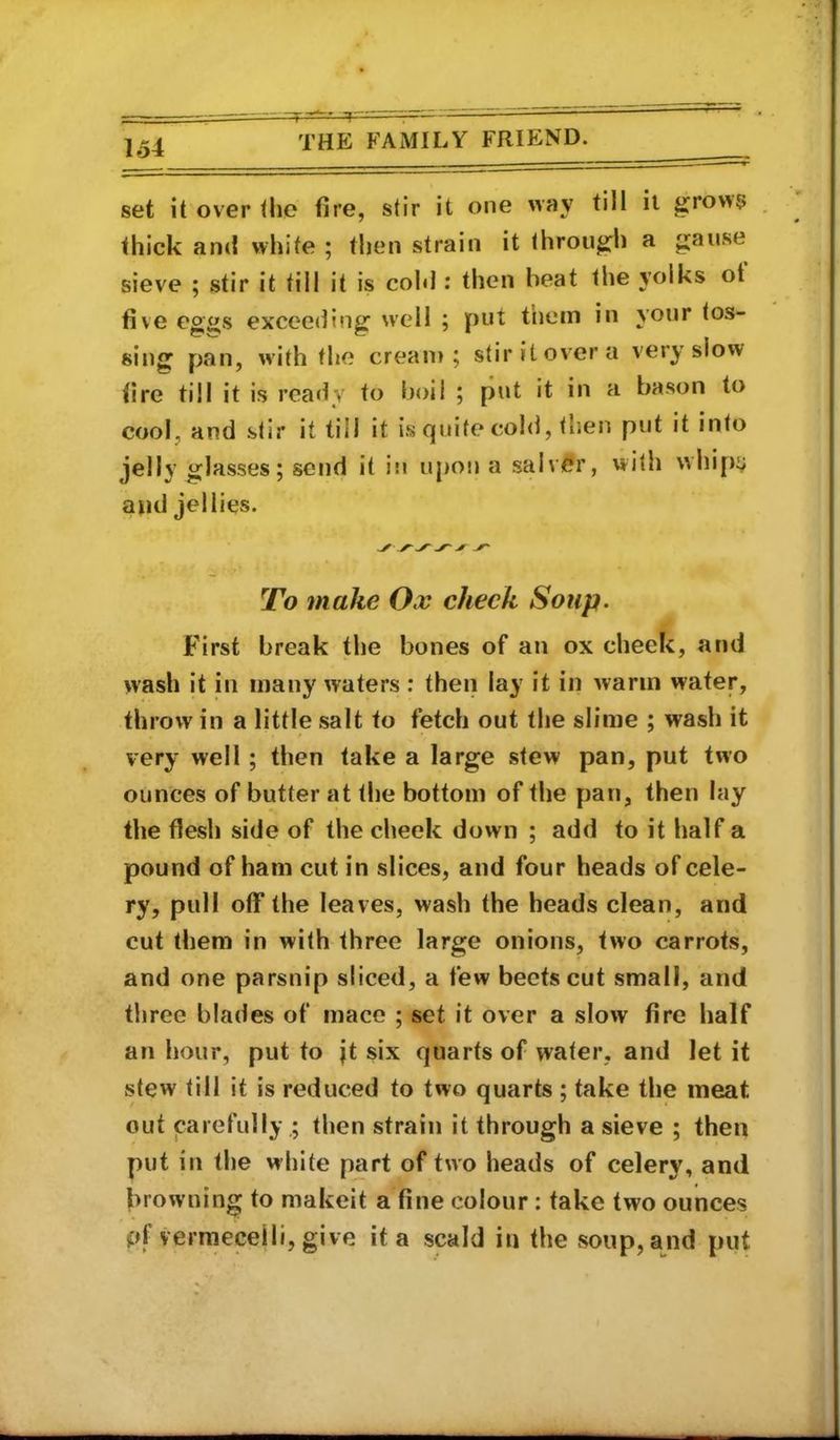 set it over the fire, stir it one way till it ^row5 . thick and white ; then strain it through a gause sieve ; stir it tilt it is cohl: then beat the yolks ot five eg«s exceeding well ; put them in your tos- sing pan, with the cream; stir it over a very slow (ire till it is rea<ly to boil ; put it in a bason to cool, and stir it till it is quite cold, then put it into glasses; send it in upotj a salver, with \vhi[)i/ and jellies. To make Ox check Soup. First break the bones of an ox cheek, and wash it in many waters : then lay it in warm water, throw in a little salt to fetch out the slime ; wash it very well; then take a large stew pan, put two ounces of butter at the bottom of the pan, then lay the flesh side of the cheek down ; add to it half a pound of ham cut in slices, and four heads of cele- ry, pull off the leaves, wash the heads clean, and cut them in with three large onions, two carrots, and one parsnip sliced, a few beefs cut small, and three blades of mace ; set it over a slow fire half an hour, put to jt six quarts of water, and let it stew till if is reduced to two quarts ; take the meat out carefully,; then strain it through a sieve ; then put in the white part of two heads of celery, and browning to makeit a fine colour: take two ounces pf vermeceili, give it a scald in the soup, and put