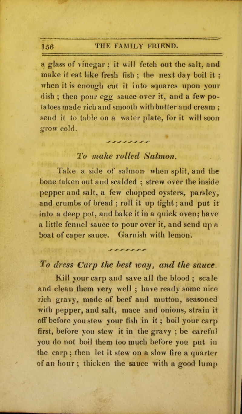 a glass of vinegar ; it will fetch out the salt, and make it eat like fresh fish ; the next day boil it ; when it is enough cut it info squares upon your dish ; then pour egg sauce over it, and a few po- tatoes made rich and smooth with butter and cream ; send it to table on a water [)late, for it will soon grow cold. ^ ^ ^ ^ ^ ^ ^ To make rolled Salmon. Take a side of salmon when split, and the bone taken out and scalded ; strew over the inside pepper and salt, a few chopped oysters, parsley, and crumbs of bread ; roll it up tight; and put it into a deep pot, and bake it in a quick oven; have a little fennel sauce to pour over it, and send up a boat of caper sauce. Garnish with lemon. To dress Carp the best wap, and the sauce. Kill your carp and save all the blood ; scale and clean them very well ; have ready some nice rich gravy, made of beef and mutton, seasoned with pepper, and salt, mace and onions, strain it off before you stew your lish in it; boil your carp first, before you stew it in the gravy ; be careful you do not boil them too much before you put in the carp; then let it stew on a slow fire a quarter of an hour; thicken the sauce ^vith a good lump