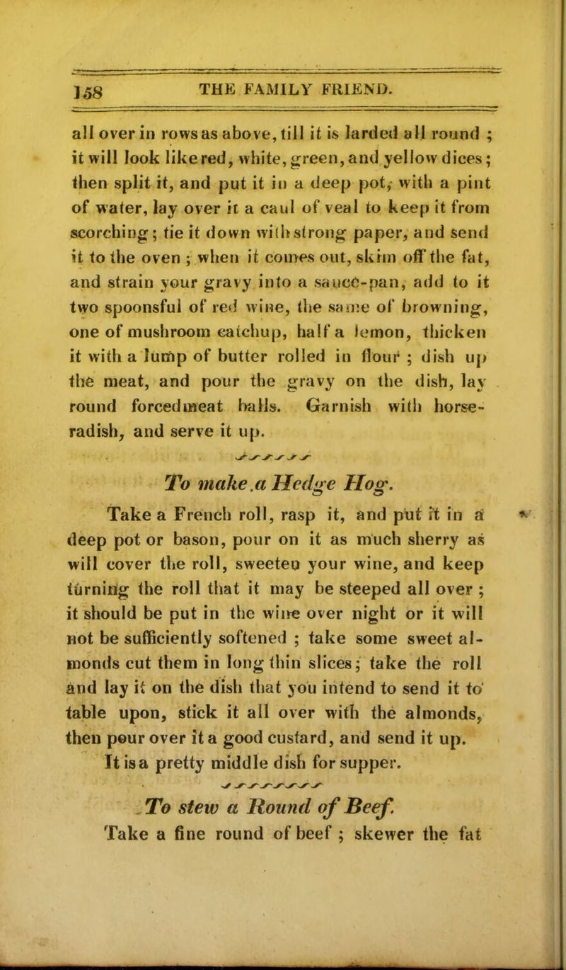 all over in rows as above, till it is larded all round ; it will look like red, white, green, and yellow dices; then split it, and put it in a deep pot,- with a pint of water, lay over it a caul of veal to keep it from scorching; tie it down wi{i»strong paper, and send it to the oven ; when it comes out, skim off the fat, and strain your gravy into a sauce-pan, add to it two spoonsful of red wine, the san^e of browning, one of mushroom catchup, half a lemon, thicken it with a lump of butter rolled in flour ; dish up the meat, and pour the gravy on the dish, lay round forcedmeat balls. Garnish witli horse- radish, and serve it up. To make .a Hedge Hog, Take a French roll, rasp it, and put it in a deep pot or bason, pour on it as much sherry as will cover the roll, sweeten your wine, and keep turniiig the roll that it may be steeped all over ; it should be put in the wine over night or it will not be sufficiently softened ; take some sweet al- monds cut them in long thin slices; take the roll and lay it on the dish tliat you intend to send it to* table upon, stick it all over with the almonds, then pour over it a good custard, and send it up. It isa pretty middle dish for supper. . To stew a Round of Beef. Take a fine round of beef ; skewer the fat