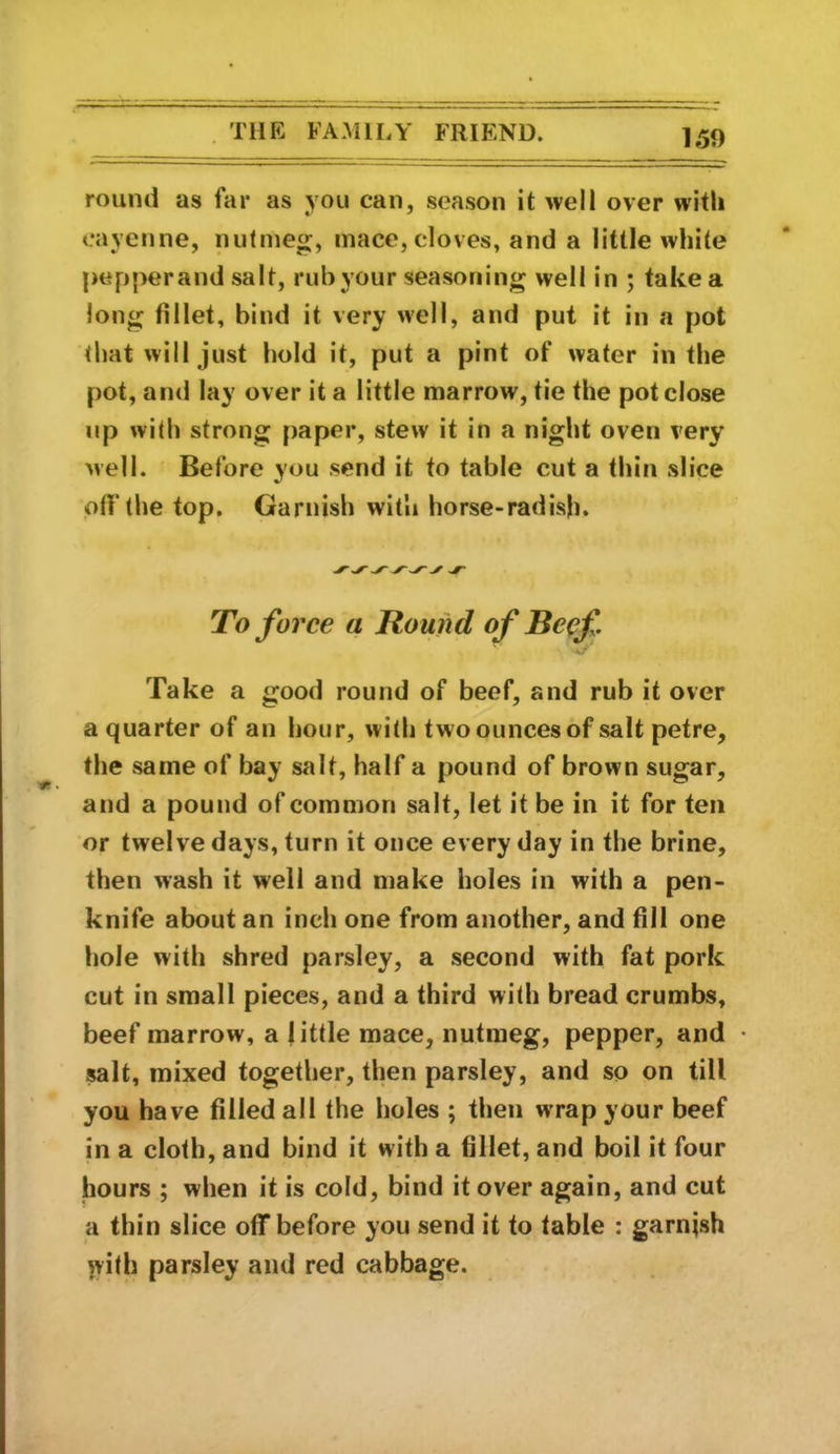 round as far as you can, season it well over with cayenne, nutmeg, mace, cloves, and a little white pepper and salt, rub your seasoning well in ; take a long fillet, bind it very well, and put it in a pot that vvill just hold it, put a pint of water in the pot, and lay over it a little marrow, tie the pot close lip with strong paper, stew it in a night oven very well. Before you send it to table cut a thin slice off the top. Garnish with horse-radish. To force a Round of Beef •a/* Take a good round of beef, and rub it over a quarter of an hour, with two ounces of salt petre, the same of bay salt, half a pound of brown sugar, and a pound of common salt, let it be in it for ten or twelve days, turn it once every day in the brine, then wash it well and make holes in with a pen- knife about an inch one from another, and fill one hole with shred parsley, a second with fat pork cut in small pieces, and a third with bread crumbs, beef marrow, a jittle mace, nutmeg, pepper, and salt, mixed together, then parsley, and so on till you have filled all the holes ; then wrap your beef in a cloth, and bind it with a fillet, and boil it four hours ; when it is cold, bind it over again, and cut a thin slice off before you send it to table : garnish lyith parsley and red cabbage.