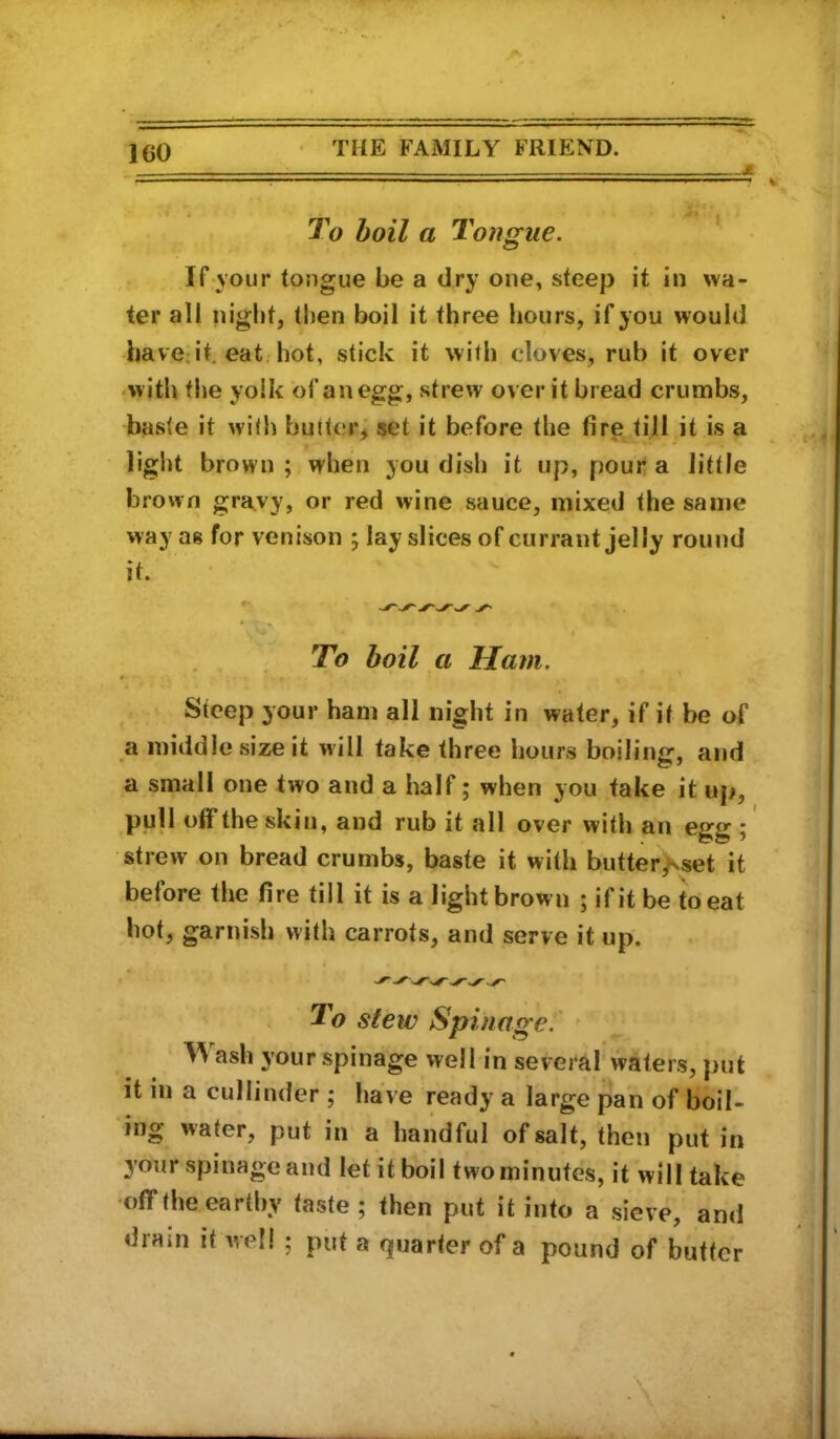 J To boil a Tongue. ’ If your tongue be a dry one, steep it in wa- ter all niglit, then boil it three hours, if you would have.it. eat. hot, stick it with cloves, rub it over •with the yolk of an egg, strew over it bread crumbs, baste it with butter; set it before the fire till it is a light brown ; when you dish it up, pour a little brown gravy, or red wine sauce, mixed the same way as for venison ; lay slices of currant jelly round it. . . ^ To boil a Ham. Steep your ham all night in water, if it be of a middle size it will take three hours boiling, and a small one two and a half; when you take it up, pull otf the skin, and rub it all over with an egg ; strew on bread crumbs, baste it with butter^set it before the fire till it is a light brown ; if it be to eat hot, garnish with carrots, and serve it up. To stew Spinage:' Wash your spinage well in several waters, put it in a cullinder ; have ready a large pan of boil- ing water, put in a handful of salt, then put in your spinage and let it boil two minutes, it will take •off the earthy taste ; then put it into a sieve, and dram it Avell ; put a quarter of a pound of butter