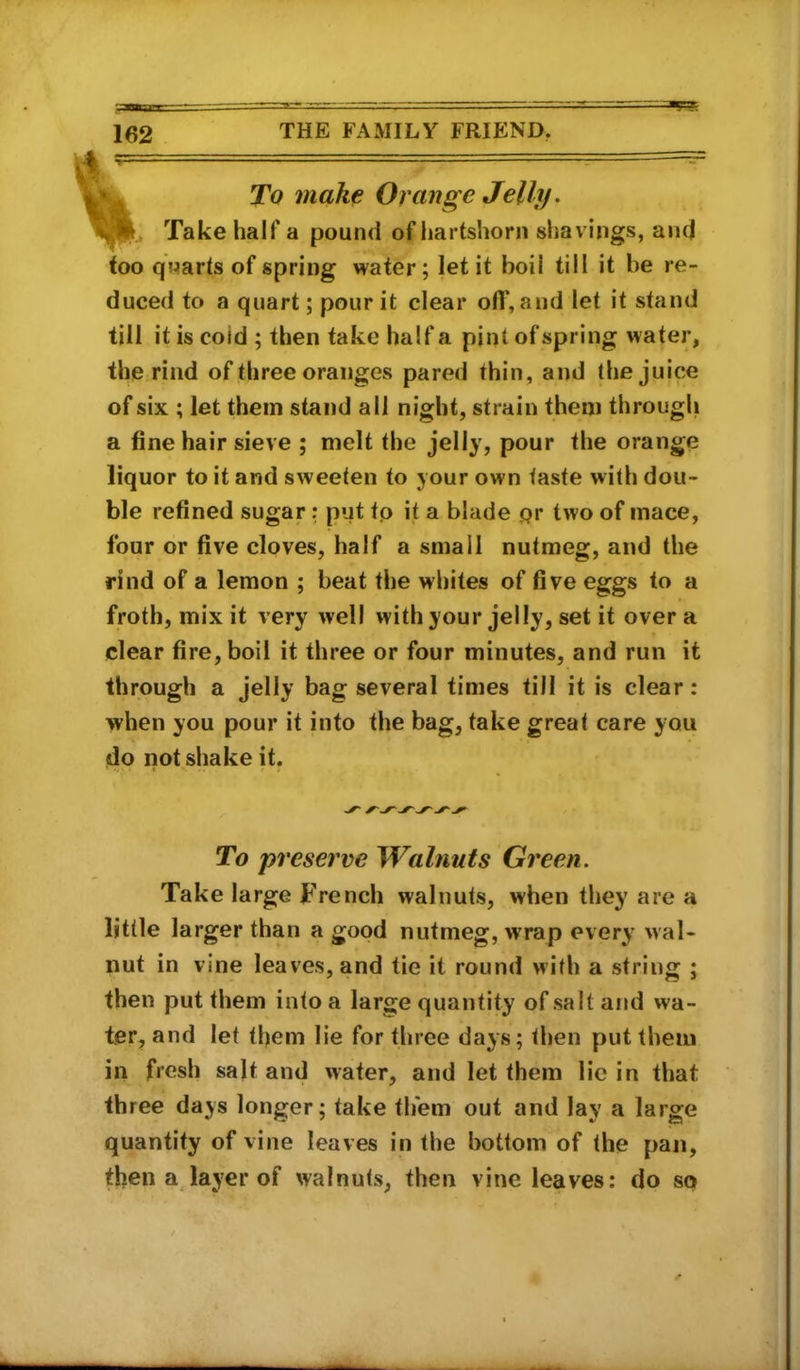 To make Orange Jelly. Take half a pound of liartshorn shavings, and too quarts of spring water; let it boil till it be re- duced to a quart; pour it clear off, and let it stand till it is cold ; then take half a pint of spring water, the rind of three oranges pared thin, and the juice of six ; let them stand all night, strain them through a fine hair sieve ; melt the jelly, pour the orange liquor to it and sweeten to your own taste with dou- ble refined sugar: put tp it a blade pr two of mace, four or five cloves, half a small nutmeg, and the rind of a lemon ; beat the whites of five eggs to a froth, mix it very well with your jelly, set it over a clear fire, boil it three or four minutes, and run it through a jelly bag several times till it is clear: when you pour it into the bag, take great care you do not shake it. To preserve Walnuts Green. Take large French walnuts, when they are a little larger than a good nutmeg, wrap every wal- nut in vine leaves, and tie it round with a string ; then put them into a large quantity of salt and wa- ter, and let them lie for three days; then put them in fresh salt and water, and let them lie in that three days longer; take them out and lay a large quantity of vine leaves in the bottom of the pan, then a layer of walnuts, then vine leaves: do so