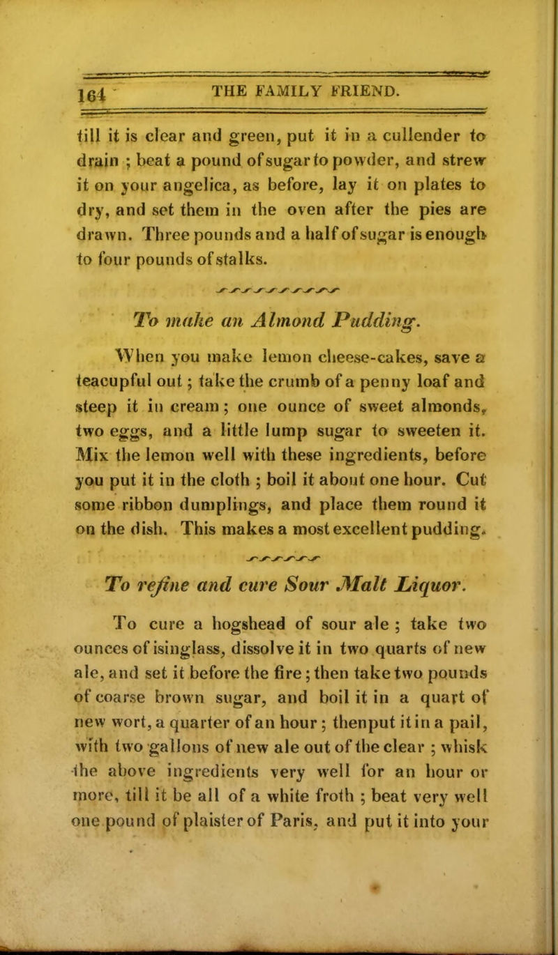 till it is clear and green, put it in a cullender to drain ; beat a pound of sugar to powder, and strew it on your angelica, as before, lay it on plates to dry, and set them in the oven after the pies are drawn. Three pounds and a half of sugar is enough to four pounds of stalks. To make an Almond Pudding. When you make lemon cheese-cakes, save a teacupful out; take the crumb of a penny loaf and steep it in cream; one ounce of sweet almonds, two eggs, and a little lump sugar to sweeten it. Mix the lemon well with these ingredients, before you put it in the cloth ; boil it about one hour. Cut some ribbon dumplings, and place them round it on the dish. This makes a most excellent pudding. To rejine and cure Sour JMalt Liquor. To cure a hogshead of sour ale ; take two ounces of isinglass, dissolve it in two quarts of new ale, and set it before the fire; then take two pounds of coarse brown sugar, and boil it in a quart of new wort, a quarter of an hour; thenput it in a pail, with two gallons of new ale out of the clear ; whisk the above ingredients very well for an hour or more, till it be all of a white froth ; beat very well one pound of plaisterof Paris, and put it into your