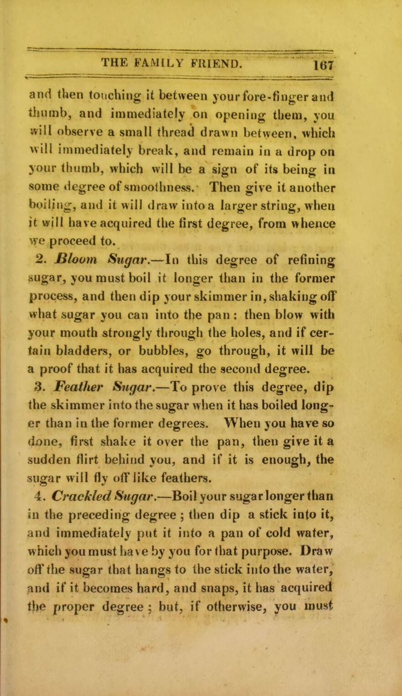 and then touching it between your fore-finger and thumb, and immediately on opening them, you will observe a small thread drawn between, which will immediately break, and remain in a drop on your thumb, which will be a sign of its being in some degree of smoothness.* Then give it another boiling, and it will draw intoa larger string, when it will have acquired the first degree, from whence we proceed to. 2. Bloom Sugar.—In this degree of refining sugar, you must boil it longer than in the former process, and then dip your skimmer in, shaking off what sugar you can into the pan: then blow with your mouth strongly through the holes, and if cer- tain bladders, or bubbles, go through, it will be a proof that it has acquired the second degree. * 3. Feather Sugar.—To prove this degree, dip the skimmer into the sugar when it has boiled long^ er than in the former degrees. When you have so done, first shake it over the pan, then give it a sudden flirt behind you, and if it is enough, the sugar will fly oflTike feathers. 4. Crackled Sugar.—Boil your sugar longer than in the preceding degree ; tlien dip a stick into it, and immediately put it into a pan of cold water, which you must have by you for that purpose. Draw off tlie sugar that hangs to the stick into the water, ^nd if it becomes hard, and snaps, it Ims acquired - ♦ the proper degree ; but, if otherwise, you must