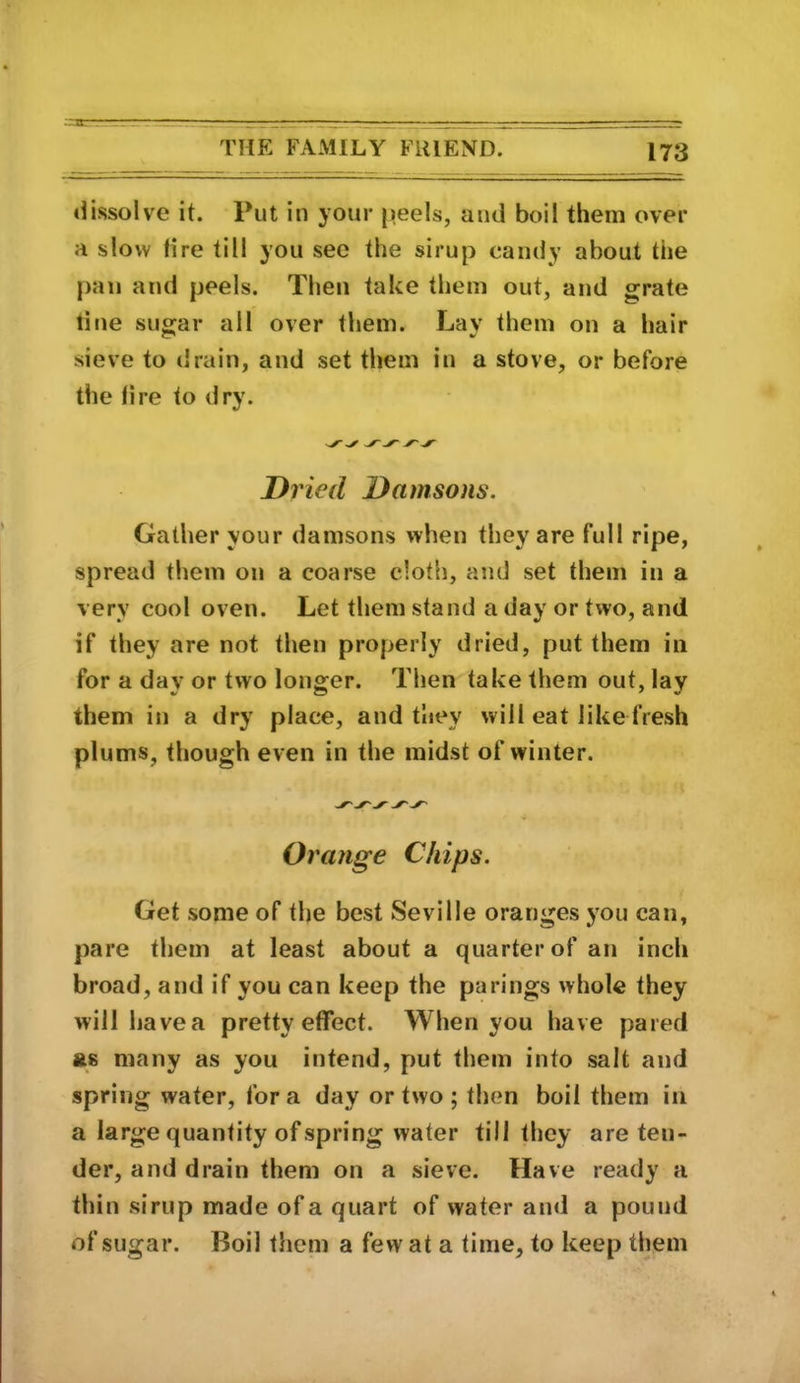 ..'•a- THE FAMILY FRIEND 173 dissolve it. Put in your peels, aud boil them over a slow tire till you see the sirup candy about the pan and peels. Then take them out, and grate line sugar all over them. Lay them on a hair sieve to drain, and set them in a stove, or before the lire to <lry. Dried Damsons. Gather your damsons when they are full ripe, spread them on a coarse cloth, and set them in a very cool oven. Let them stand a day or two, and if they are not then properly dried, put them in for a day or two longer. Then take them out, lay them in a dry place, and they will eat like fresh plums, though even in the midst of winter. Orange Chips. Get some of the best Seville oranges you can, pare them at least about a quarter of an inch broad, and if you can keep the parings whole they will have a pretty effect. When you have pared fts many as you intend, put them into salt and spring water, for a day or two ; then boil them in a large quantity of spring water till they are ten- der, and drain them on a sieve. Have ready a thin sirup made of a quart of water and a pound of sugar. Boil them a few at a time, to keep them