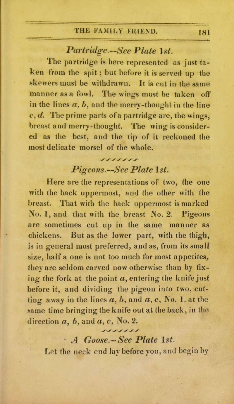 Partrido'c.—Sce Plate Ast. The partridge is here represented as just ta- ken from the spit; but before it is served up the skewers must be withdrawn. It is cut in the same manner as a fowl. The wings must be taken olY in the lines a, 6, and the merry-thought in the line c, cl. The prime parts of a partridge are, the wings, breast and merry-thought. The wing is consider- ed as the best, and the tip of it reckoned the most delicate morsel of the whole. Pigeons.—See Plate \ st. Here are the representations of two, the one with the back uppermost, and the other with the breast. That with tlie back uppermost is marked No. 1, and that with the breast No. 2. Pigeons are sometimes cut up in the same manner as chickens. But as the lower part, with the thigh, is in general most preferred, and as, from its small size, half a one is not too much for most appetites, they are seldom carved now otherwise than by fix- ing the fork at the point a, entering the knife just before it, and dividing the pigeon into two, cut- ting away in the lines a, b, and a, c, No. 1. at the same time bringing the knife out at the back, in the direction a, b, and a, c, No. 2. • A Goose.-' See Plate 1st. Let the neck end lay before you, and begin by