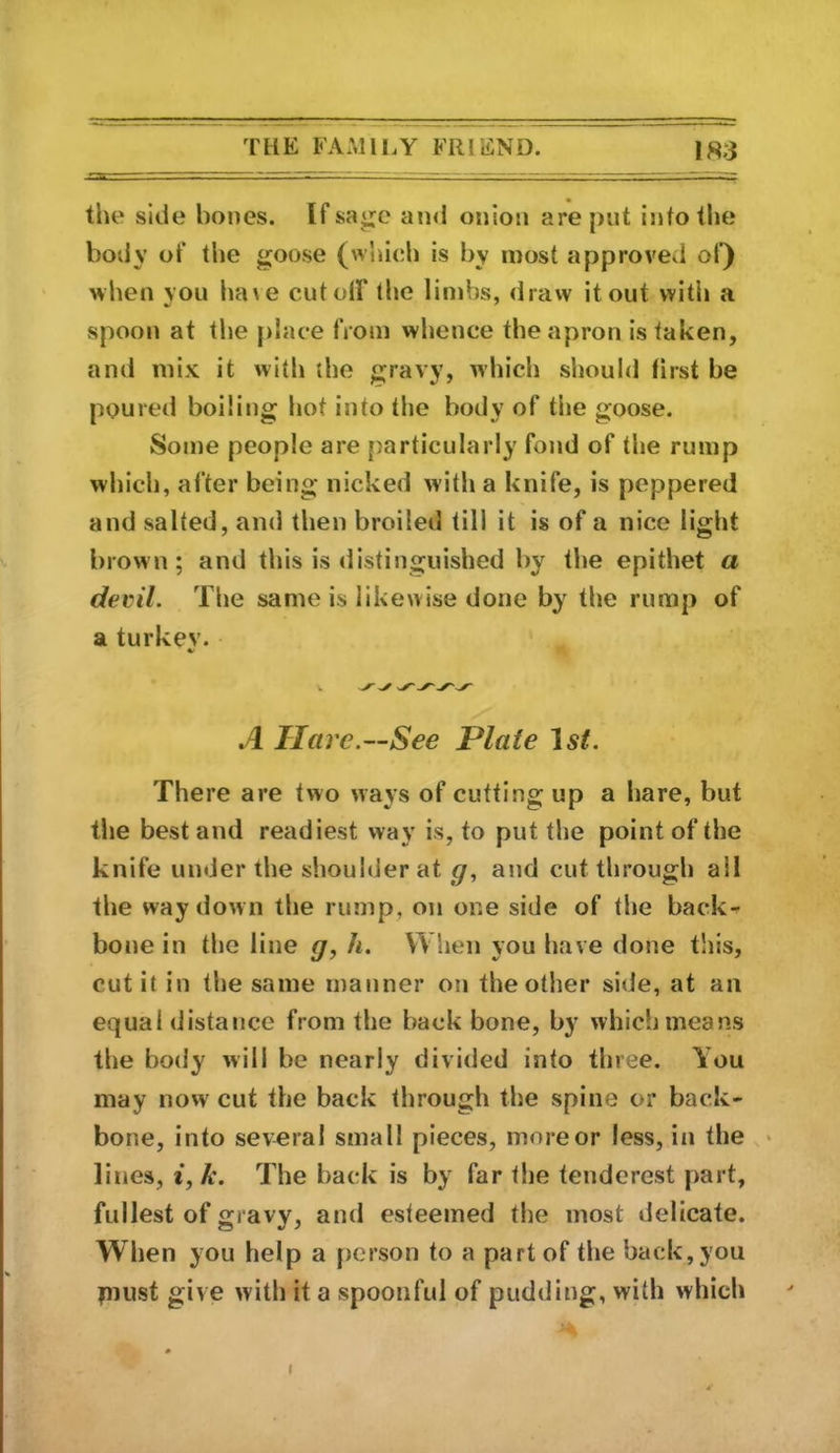 the side bones. Ifsa^c ainl onion are put intotlie body ot‘ the goose (whieh is by most approved ol) when you ha\e cut oil* the limbs, dravv it out witli a spoon at the place from whence the apron is taken, and mix it with the gravy, which should first be poured boiling hot into the body of the goose. Some people are particularly fond of the rump which, after being nicked with a knife, is peppered and salted, and then broiled till it is of a nice light brown; and this is distinguished by the epithet a decil. The same is likewise done by the rump of a turkev. A Hare.—See Plate 'ist. There are two ways of cutting up a hare, but the best and readiest way is, to put the point of the knife under the shoulder at cj, and cut through all the way down the rump, on one side of the back^ bone in the line g, h. When you have done this, cut it in the same manner on the other side, at an equal distance from the back bone, by which means the body will be nearly divided into three. You may now' cut the back through the spine or back- bone, into several small pieces, more or less, in the « lines, i, k. The back is by far the tenderest part, fullest of gravy, and esteemed the most delicate. When you help a person to a part of the back, you piiist give with it a spoonful of pudding, with which (
