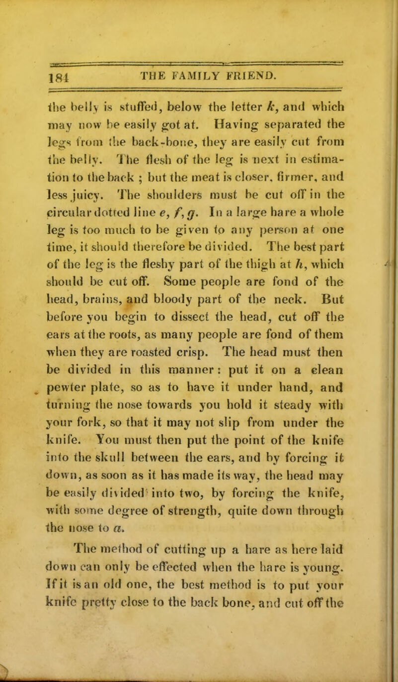 the belly is stuffed, below the letter and which may now be easily got at. Having separated the legs troni the back-bone, they* are easily cut from the belly. 4 he flesh of the leg is next in estima- tion to the back ; but the meat is closer, firmer, and less juicy. The shoulders must be cut off in the circular dotted line e, /*, g. In a large hare a whole leg is too much to be given to any person at one time, it should therefore be divided. The best part of the leg is the fleshy part of the thigh at /i, which should be cut off. Some people are fond of the head, brains, and bloo<ly part of the neck. But before you begin to dissect the head, cut off the ears at the roots, as many people are fond of them when they are roasted crisp. The head must then be divided in this manner : put it on a clean pewter plate, so as to have it under hand, and turning the nose towards you hold it steady with your fork, so that it may not slip from under the knife. You must then put the point of the knife into the skull between the ears, and by forcing it down, as soon as it has made its way, the head may be easily divided into two, by forcing the knife, with some degree of strength, quite down through the nose to a. The method of cutting up a hare as here laid down can only be effected when the hare is vounsf. If it is an old one, the best method is to put your knife pretty close to the back bone, and cut off the