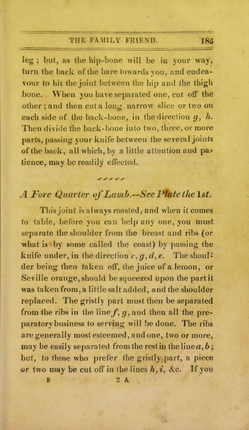 leg ; but, as tlie hip-bone will be iu your way, turn the back of the hare towards you, and endea- vour to hit the joint between the hip ami the thigh bone. Wlien you have separated one, cut otF the other; and then cut a long narrow slice or two on each side of the back-bone, in the direction h. Then divide the back-bone into two, three,or more parts, passing your kiiife between the several joints of the back, all which, by a little attention and pa- tience, may be readily ellected. A Fore Quarter of Lamb.—See Flute the \st. This joint is always roasted, and when it comes to table, before you can help any one, you must separate the shoulder from the breast and ribs (or what is by some called the coast) by passing the knife under, in the direction c, g, d, e. The shoul- der being then taken off, the juice of a lemon, or Seville orange, should be squeezed upon the part it was taken from, a little salt added, and the shoulder replaced. The gristly part musttlien be separated from the ribs in the liney, g, and then all the pre- paratory business to serving will be done. The ribs are generally most esteemed, and one, two or more, may be easily separated from the rest in thelinea,6; but, to those who prefer the gristly part, a piece or two may be cut off in the lines h, i, &c. If you 8 2 A