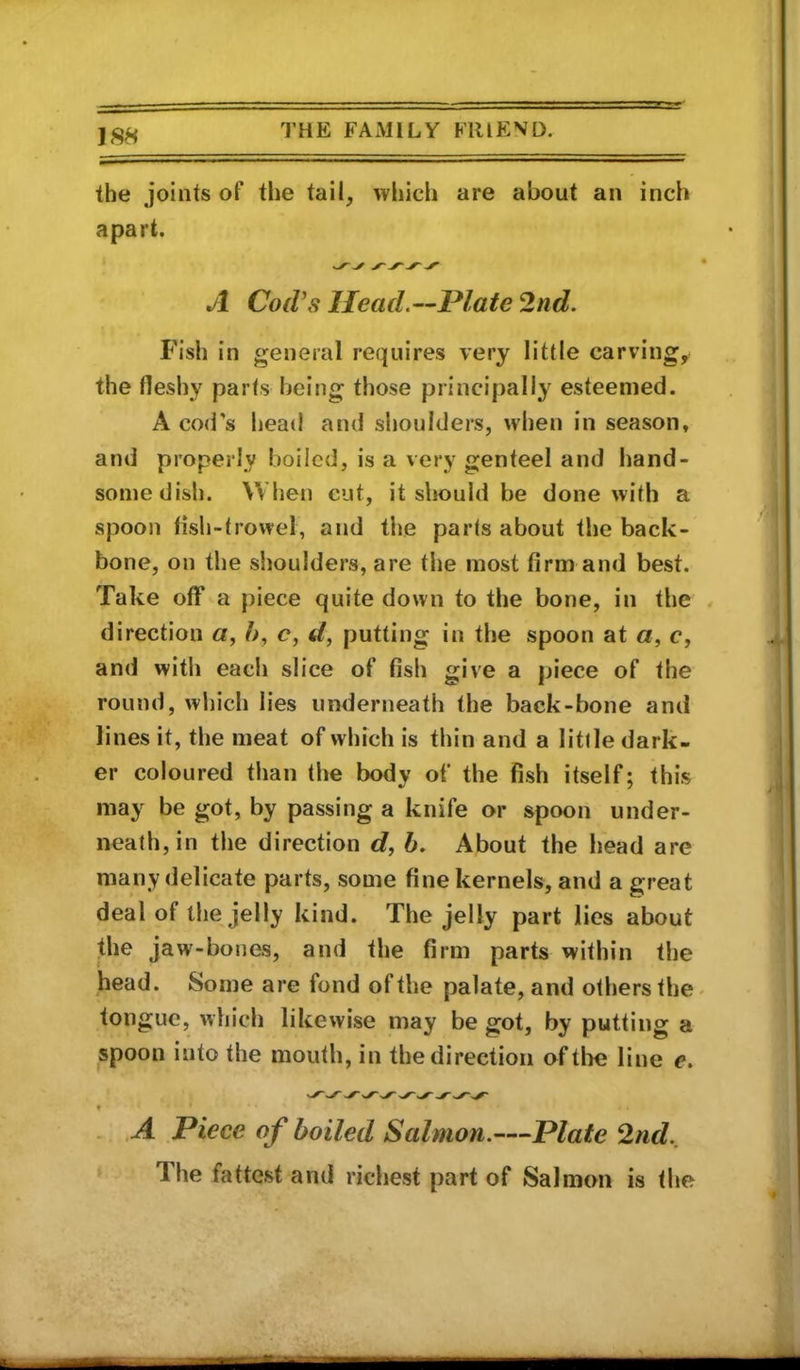 the joints of the tail, which are about an inch apart. • A Cod's Head.—Plate 2nd. Fish in general requires very little carving, the fleshy parts being those principally esteemed. A cod's head and shoulders, when in season, and properly boiled, is a very genteel and hand- some dish. When cut, it sliould be done with a spoon fish-trowel, and the parts about the back- bone, on the slioulders, are the most firm and best. Take off a piece quite down to the bone, in the / direction a, />, <?, d, putting in the spoon at a, c, and with eacli slice of fish give a piece of the round, which lies underneath the back-bone and lines it, the meat of which is thin and a little dark- er coloured than the body of the fish itself; this may be got, by passing a knife or spoon under- neath, in the direction c?, h. About the head are many delicate parts, some fine kernels, and a great deal of the jelly kind. The jelly part lies about the jaw-bones, and the firm parts within the head. Some are fond ofthe palate,and othersthC' tongue, which likewise may be got, by putting a spoon into the mouth, in the direction ofthe line e. t . .A Piece of boiled Salmon.—Plate 2nd., ‘ The fattest and richest part of Salmon is the