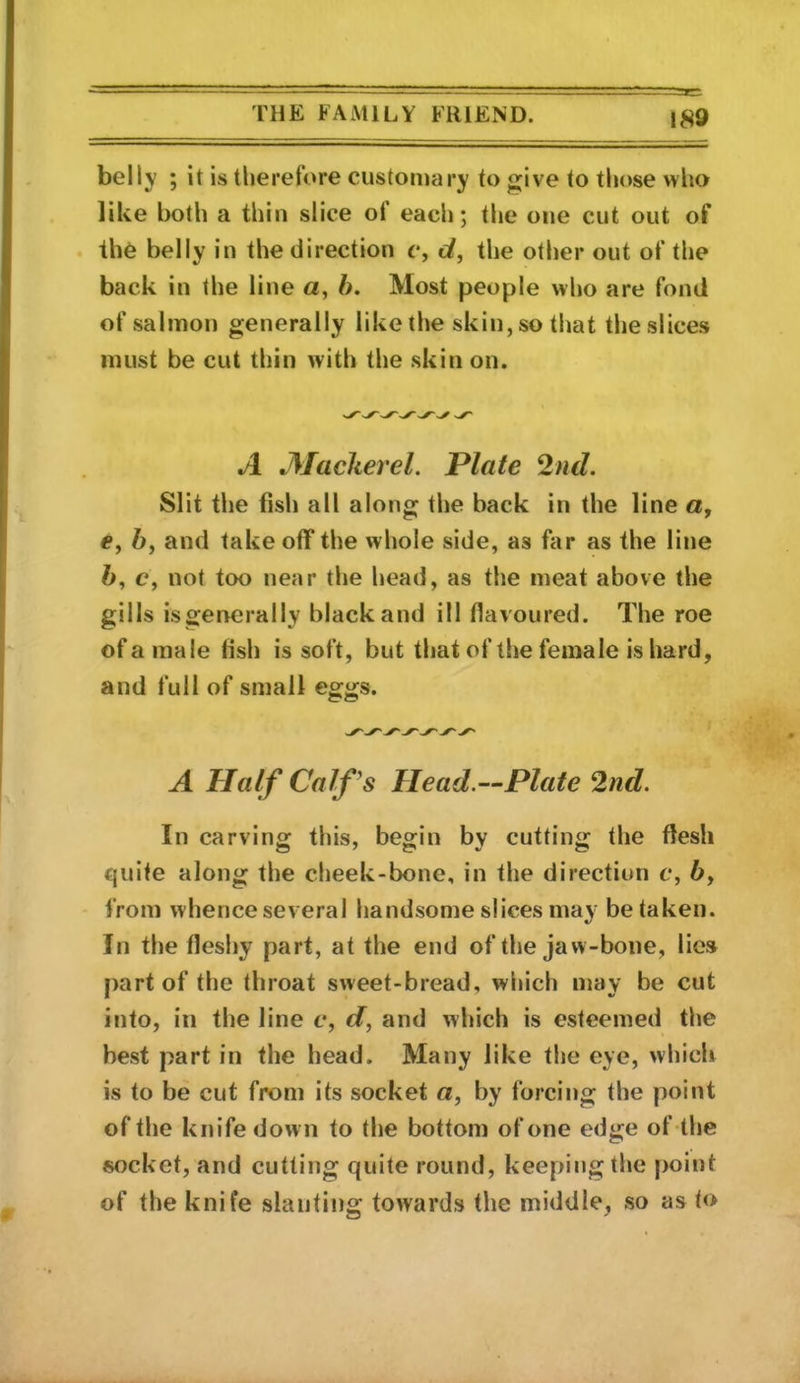 belly ; it is therefore customary to give to those who like both a thin slice of each; the one cut out of the belly in the direction c, d, the other out of the back in the line a, h. Most people who are fond of salmon generally like the skin, so that the slices must be cut thin with the skin on. A Alackerel. Plate 2nd. Slit the fish all along the back in the line a, e, 6, and take off the whole side, as far as the line ft, c, not too near the head, as the meat above the gills isgenerally black and ill flavoured. The roe of a male fish is soft, but that of the female is hard, and full of small A Half Calf's Head.—Plate 2nd. In carving this, begin by cutting the flesh quite along the cheek-bone, in the direction e, ft, from whence several handsome slices may be taken. In the fleshy part, at the end of the jaw-bone, lies part of the throat sweet-bread, which may be cut into, in the line c, d, and which is esteemed the best part in the head. Many like the eye, which is to be cut from its socket a, by forcing the point of the knife down to the bottom of one edge of the socket, and cutting quite round, keeping the point of the knife slanting towards the middle, so as t<>