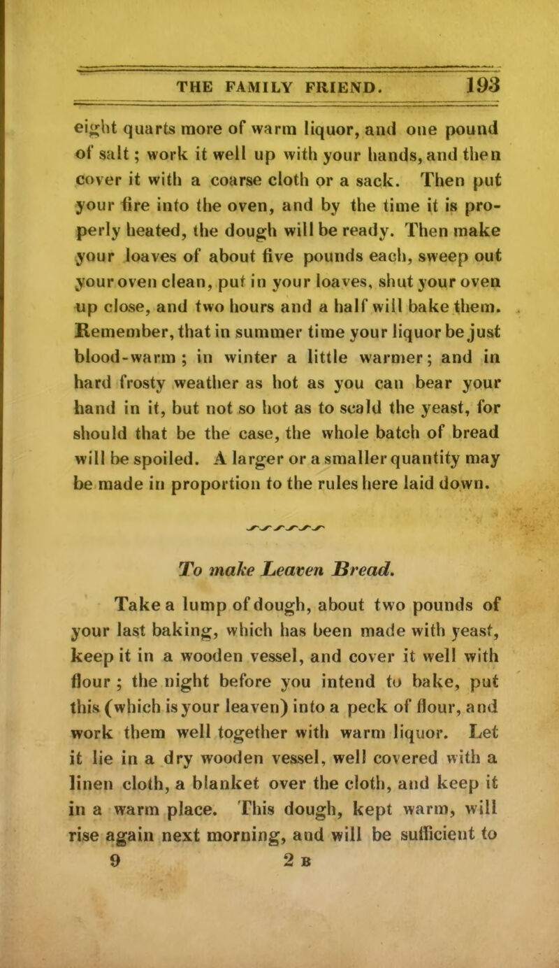 ei«;ht quarts more of warm liquor, and one pound of salt; work it well up with your hands, and then cover it with a coarse cloth or a sack. Then put your tire into the oven, and by the time it is pro- perly heated, the dough will be ready. Then make your loaves of about five pounds each, sweep out your oven clean, put in your loaves, shut your oven op close, and two hours and a half will bake them. Remember, that in summer time your liquor be just blood - warm ; in winter a little warmer; and in hard frosty .weather as hot as you can bear your hand in it, but not so hot as to scald the yeast, for should that be the case, the whole batch of bread will be spoiled. A larger or a smaller quantity may be.made in proportion to the rules here laid do.wn. To make Leaven Bread. Take a lump of dough, about two pounds of your last baking, which has been made with yeast, keep it in a wooden vessel, and cover it well with flour ; the night before you intend to bake, put this (which is your leaven) into a peck of flour, and work them well together with warm liquor. Let it lie in a dry wooden vessel, well covered with a linen cloth, a blanket over the cloth, and keep it in a warm place. This dough, kept warm, will rise again next morning, and will be sufficient to 9 2 b