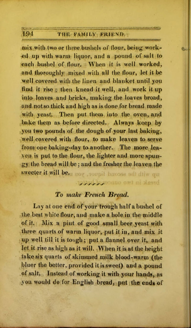 mix with two or three bushels of Hour, beiii^ work- ed up with warm liquor, and a pound of salt to each bushel of flour. When it is well worked, and thoroughly mixed with all the flour, let it be well covered with the linen and blanket until you find it rise; then knead it well, and work it up into loaves and bricks, making the loaves broad, and not so thick and high as is done for bread made with yeast. Then put them into the oven, and bake them as before directed. Always keep by t.you two pounds of the dough of your last baking, well covered with flour, to make leaven to serve from one baking-day to another. The more lea- ven is put to the flour, the lighter and more spun- gy the bread will be; and the fresher the leaven the sweeter it will be. To make French Bre,ad, Lay at one end of your trough half a bushel of the best white flour, and make a hole in the middle of it. Mix a pint of good small beer yeast with three quarts of warm liquor, put it in, and mix it up well till it is tough; put a flannel over it, and let it rise as high as it will. When it is at the height take six quarts of skimmed milk blood-warm (the bluer the better, provided it is sweet) and a pound of salt. Instead of working it with your hands, as you would do for English bread, put the ends of