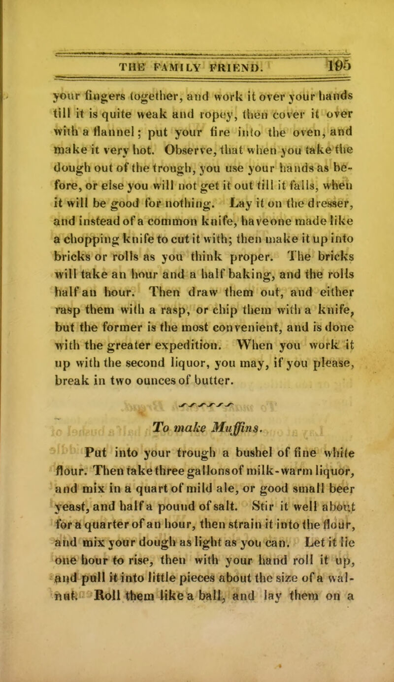 105 your fingers together, and work it over your hands till it is quite weak and ropey, then cover it over with a flannel; put your fire into the oven, and make it very hot. Observe, that when you take the dough out of the trough, you use your hands as be- fore, or else you will not get it out till it falls, when it will be good for nothing. Lay it on the dresser, and instead of a common knife, haveone made like a chopping knife to cut it with; then make it up into bricks or rolls as you think proper. The bricks will take an hour and a half baking, and the rolls half an hour. Then draw them out, and either rasp them with a rasp, or chip them with a knife, but the former is the most convenient, and is done with the greater expedition. When you work it up with the second liquor, you may, if you please, break in two ounces of butter. To make 3Iujffins. Put into your trough a bushel of fine while flour. Then take three gallonsof milk-warm liquor, and mix in a quart of mild ale, or good small beer yeast, and half a pound of salt. Stir it well about for a quarter of an hour, then strain it into the flour, and mix your dough as light as you can. Let it lie one hour to rise, then with your hand roll it up, voqd pull it into little pieces about the size of a wal- nut. • Roll them like a ball, and lay them on a