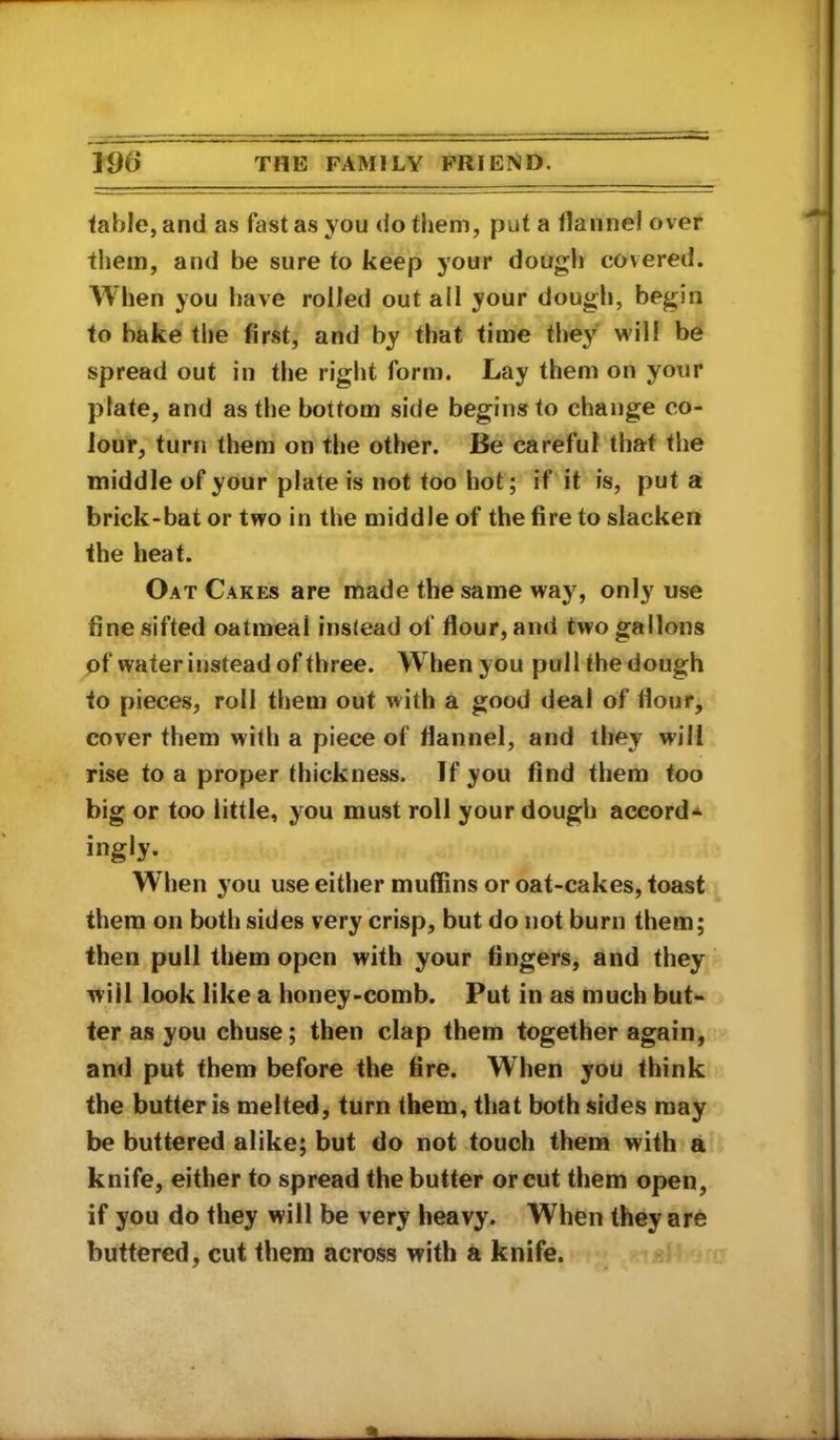 table, and as fast as you do them, put a flannel over them, and be sure to keep your dough covered. When you have rolled out all your dough, begin to bake the first, and by that time they will be spread out in the right form. Lay them on your plate, and as the bottom side begins to change co- lour, turn them on the other. Be careful that the middle of your plate is not too hot; if it is, put a brick-bat or two in the middle of the fire to slacken the heat. Oat Cakes are made the same way, only use fine sifted oatmeal instead of flour, and two gallons pf water instead of three. When you pull the dough to pieces, roll them out with a good deal of flour, cover them with a piece of flannel, and they will rise to a proper thickness. If you find them too big or too little, you must roll your dough accord* ingly. When you use either muflins or oat-cakes, toast them on both sides very crisp, but do not burn them; then pull them open with your fingers, and they will look like a honey-comb. Put in as much but- ter as you chuse; then clap them together again, and put them before the fire. When you think the butter is melted, turn them, that both sides may be buttered alike; but do not touch them with a knife, either to spread the butter or cut them open, if you do they will be very heavy. When they are buttered, cut them across with a knife.