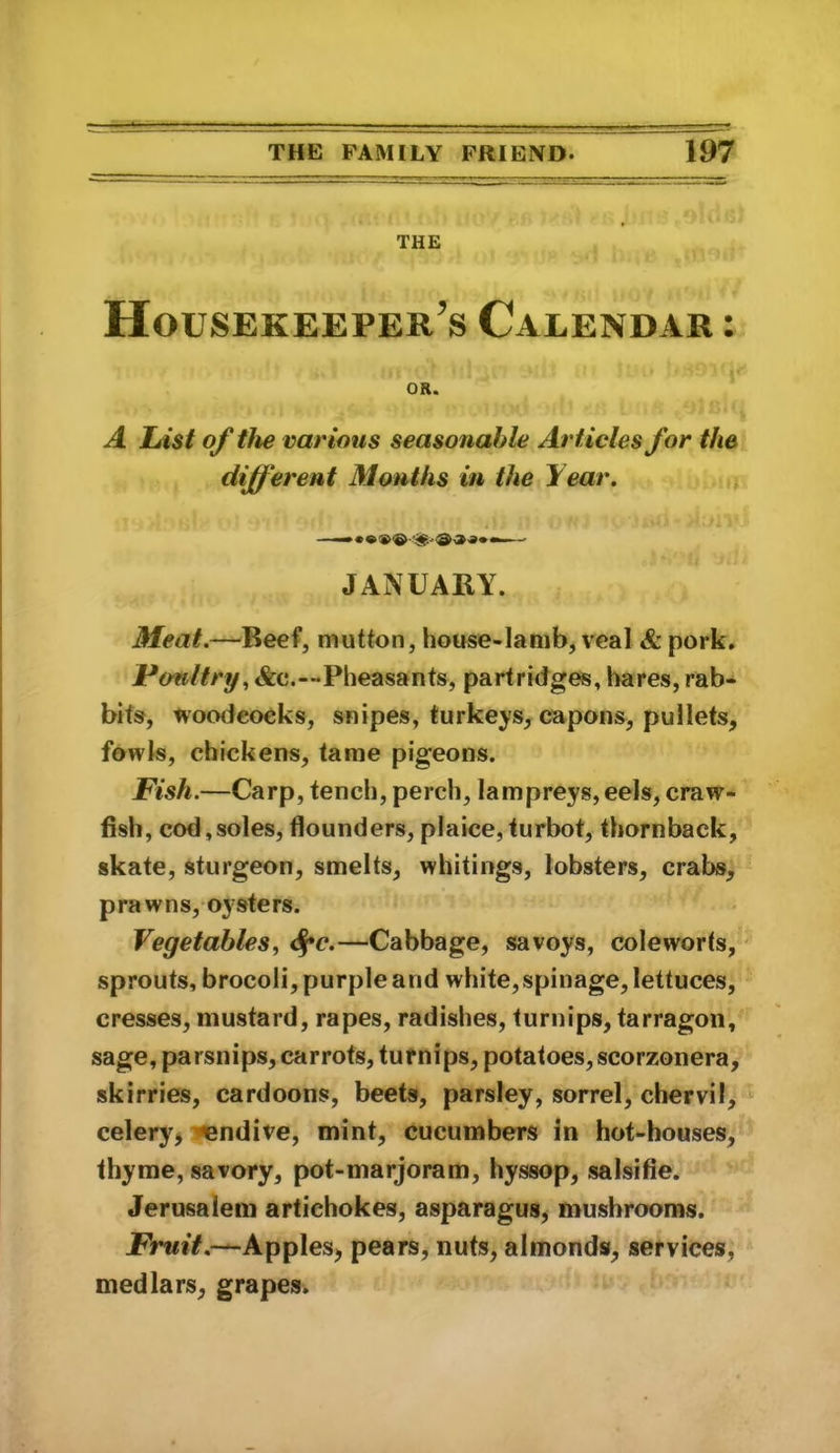 THE Housekeeper’s Calendar : OR. A List of the various seasonable Articles for the different Months in the Year. JANUARY. Meat.—Beef, mutton, house-lamb, veal & pork. Poultry^ &c.—Pheasants, partridges, hares, rab- bits, tvoodeoeks, snipes, turkeys, capons, pullets, fowls, chickens, tame pigeons. Fish.—Carp, tench, perch, lam preys, eels, craw- fish, cod,soles, flounders, plaice,turbot, thornback, skate, sturgeon, smelts, whitings, lobsters, crabs, prawns,oysters. Vegetables, <f*c.—Cabbage, savoys, coleworts, sprouts, brocoli, purple and white, spinage, lettuces, cresses, mustard, rapes, radishes, turnips, tarragon, sage, parsnips, carrots, turnips, potatoes, scorzonera, skirries, cardoons, beets, parsley, sorrel, chervil, celery^ endive, mint, cucumbers in hot-houses, thyme, savory, pot-marjoram, hyssop, salsifie. Jerusalem artichokes, asparagus, mushrooms. JPrwiV.—Applesj pears, nuts, almonds, services, medlars, grapes.