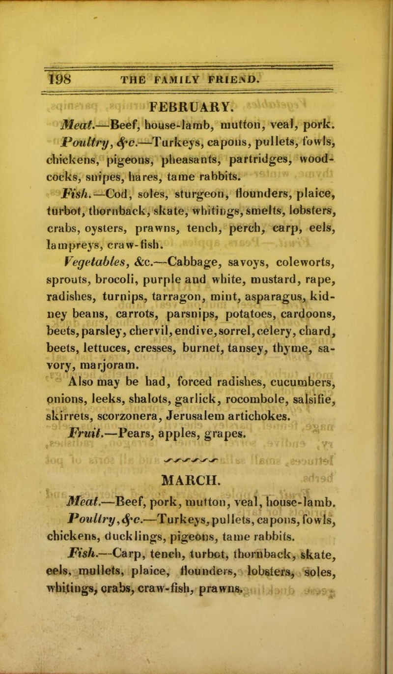 FEBRUARY. Meat*—Beef, house-lamb, mutton, veal, pork. Poultry, 4*0.—Turkeys, capons, pullets, fowls, chickens, pigeons, pheasants, partridges, wood- cocks, snipes, hares, tame rabbits. Pish.—Cod, soles, sturgeon, Hounders, plaice, turbot, thornback, skate, whitii)gs,smelts, lobsters, crabs, oysters, prawns, tench, perch, carp, eels, lamprej^s, craw-fish. Vegetables, &c.—Cabbage, savoys, coleworts, sprouts, brocoli, purple and white, mustard, rape, radishes, turnips, tarragon, mint, asparagus, kid- ney beans, carrots, parsnips, potatoes, cardoons, beets, parsley, chervil, endive,sorrel,celery, chard, beets, lettuces, cresses, burnet, tansey, thyme, sa- vory, marjoram. Also may be had, forced radishes, cucumbers, pnions, leeks, shalots, garlick, rocombole, salsifie, skirrets, scorzonera, Jerusalem artichokes. Fruit.—Pears, apples, grapes. MARCH. • * . . Meat.—Beef, pork, mutton, veal, house-lamb. Poultry ,^c.—Turkeys, pullets, capons, fowls, chickens, ducklings, pigeons, tame rabbits. Fish.—Carp, tench, turbot, thornback, skate, eels, mullets, plaice, fiounders, lobsters, soles, whitings, orabs, craw-fish, prawns.^
