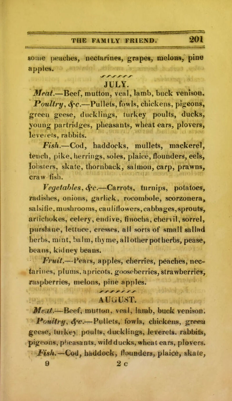 some peaclies, nectarines, grapes, melons, pine apples. JULY. Meat.—Beef, mutton, veal, lamb, buck venison. Poultry^ 4*c.—Pullets, fowls, chickens, pigeons, green geese, ducklings, turkey poults, ducks, young partridges, pheasants, wheat ears, plovers, levetets, rabbits. Fish.—Cod, haddocks, mullets, mackerel, tench, [)ike, herrings, soles, plaice, flounders, eels, lobsters, skate, thornback, salmon, carp, prawns, craw fish. Vegetables., ^c.—Carrots, turnips, potatoes, radishes, onions, garlick, rocombole, scorzonera, sa I si fi e, m ush l OO ms, ca III i rt o we rs, ca bba ges, s p ro uts, articliokes, celery, endive, finocha, chervil, sorrel, purslane, lettuce, cresses, all sorts of small sallad herbs, mint, balm, thyme, all other potherbs, pease, beans, kidney beans. Fruit.—Pears, apples, cherries, peaches, nec- tarines, plums, apricots, gooseberries, strawberries, raspberries, melons, pine apples. AUciUST. Meat.-—Beef, mutton, veal, iamb, buck venison. Poultry., — Pullets, fowls, chickens, green geese, turkey poults, ducklings, leverets, rabbit, pigeons, pheasants, wild ducks, wheat ears, plovers. Fish.—Cod, haddock, flounders, plaice, skate, 9 ‘ 2 c