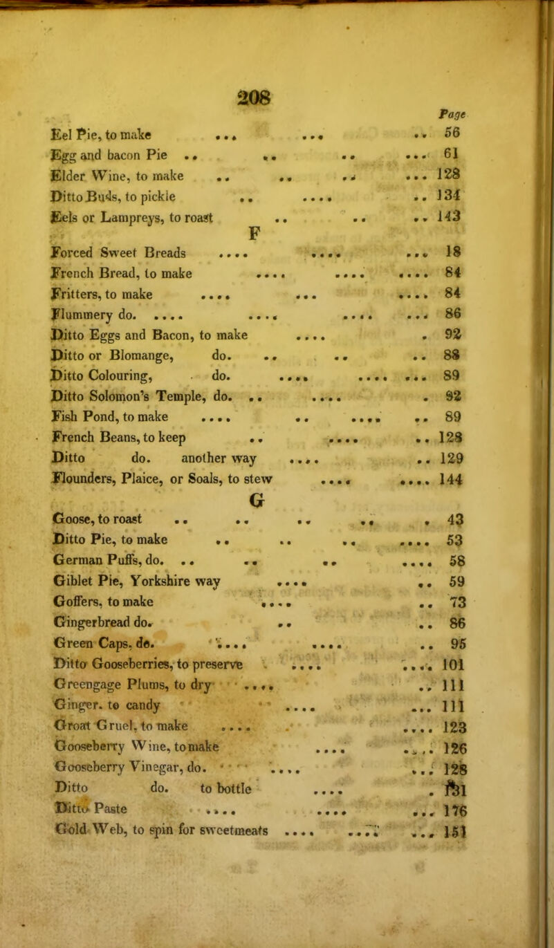 Eel Pie, to make •. ♦ Egg and bacon Pie . • • . Elder Wine, to make ,, ,, Pitto Buds, to pickle •, Eels or Lampreys, to roast .. F Forced Sweet Breads ..«> French Bread, to make .... Fritters, to make .... Flummery do .... Ditto Eggs and Bacon, to make • • Ditto or Blomange, do. . . • • Ditto Colouring, do. .. < • « Ditto Solomon’s Temple, do. .. • • Fish Pond, to make .... , French Beans, to keep ., Ditto do. another way . Flounders, Plaice, or Soals, to stew Goose, to roast .. Ditto Pie, to make . German Pu'fis, do. .. Giblet Pie, Yorkshire way Goffers, to make Gingerbread do. Green Caps, do. G • • • V Ditto Gooseberries, to preserve Greengage Plums, to dry Ginger, to candy •' •’.... w c Groart Gruel, to make .... .* Gooseberry Wine, to make Gooseberry Vinegar, do. * • . Ditto do. to bottle - DittS Paste ••»».. Gold Web, to spin for sweetmeats .... 1 ‘ Page • * 56 61 • • • 128 • • J34 • V 143 m • m 18 • • • • 84 • • • • 84 • 9 4 86 m 92 0 0 88 0 0 0 89 0 92 0 0 89 0 0 123 0 0 129 0 0 0 0 144 0 43 0 0 0 0 53 0 0 0 0 58 0 0 59 0 0 73 0 0 86 0 0 95 f* 101 : - • 0 IH • • • 111 0 0 0 0 123 • i. « • 126 0 0 0 128 0 V • r 176 ■0 0 0 151