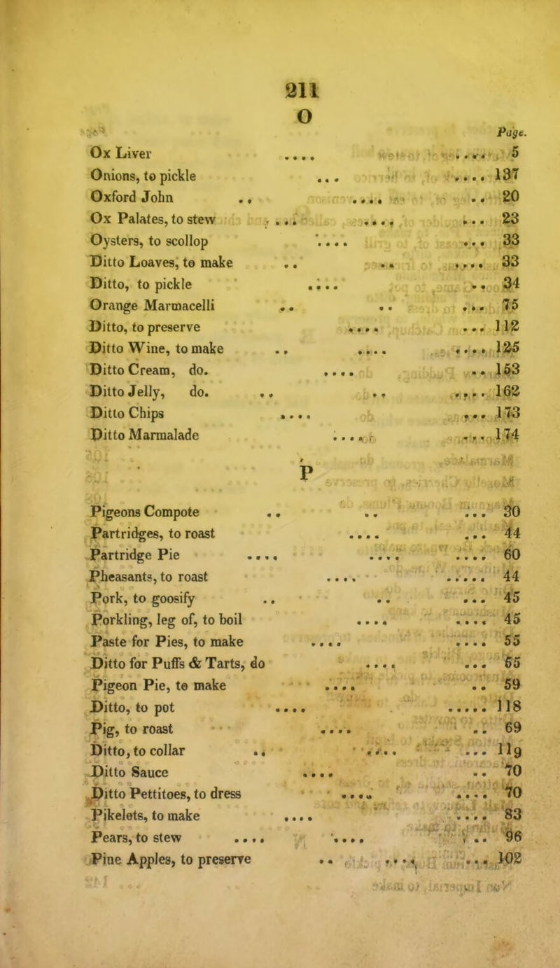 O ‘50=» Page. Ox Liver .... m . 5 Onions, to pickle > i o* 137 Oxford John ., -t • # • • .. 20 Ox Palates, to stew ; > ,,r • • 9 , • ... .23 Oysters, to scollop . f * c • j. 33 •V . ♦ ^ • Ditto Loavesj to make r. - • • 'k* ni-fj** :y Ditto, to pickle * . ^. . ,»34 Orange Marmacelli • . vk . • • T ■ ‘ vj,, . *. 75 Ditto, to preserve ♦ • • • Ditto Wine, to make • • • • .feSi j •: * Ditto Cream, do. ,., • ..153 Ditto Jelly, do. . ♦ • f -f.r. 162 Ditto Chips .... oh ,173 Ditto Marmalade -.1 , .■ . T - « . -- ^ *4>i^ S P ■ ■’'/ V ...j> v?J* «{' Pigeons Compote .. * 't • 9 Partridges, to roast • • • • Partridge Pie .... • • • • t.\ , 60 pheasants, to roast . ‘ t- • ■'•.r.'.V 44 Pork, to goosify • •> ... ^'45 Porkling, leg of, to boil • » • •  .... 45 Paste for Pies, to make .... .... ^55 Ditto for Puffs & Tarts, do • • « • 55 Pigeon Pie, t© make ' • • . • ^,^.007^^' 59 Ditto, to pot .... ....: ii8 Pig, to roast •• ... Ditto, to collar .. '■> ‘ f Ilg « . .Ditto Sauce .... ■ '..'70 ^Pitto Pettitoes, to dress - Pikelets, to make Pears,- to stew ... Pine Apples, to preserre i in. ■ ;^o '-Ifr QO • • • • l!:: . » • • • fAki'i-i- t-<4*<a y> ,Un9(jK«I
