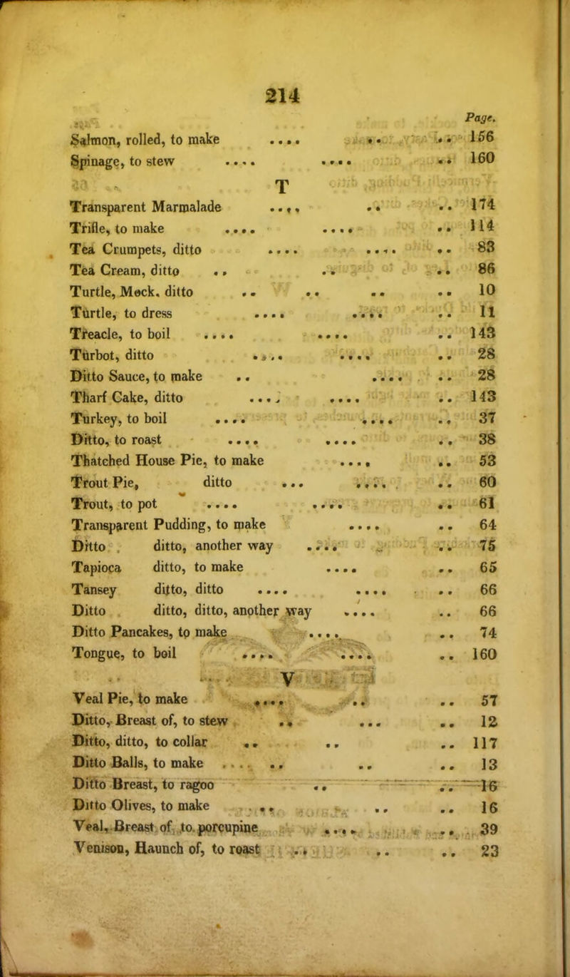 T 3^^ A Sahnon, rolled, to make 214 • • • • Pane. -156 Spinage, to stew « • •»• •. 0.' • 160 T ci‘;h .g:- ■ •» . Transparent Marmalade • • f ♦ 174 Trifle, to make ... • • 114 Tea Crumpets, ditto • • • • <• ••T* * • • ^ • ' ' ♦ • 83 Tea Cream, ditto .. 05 i .. 86 Turtle, Meek, ditto » • V ' • • ■ • • • 10 Turtle, to dress • • • • • • • • * • ‘ 11 Treacle, to boil .... - • • • • • • 143 Turbot, ditto , . . • • • • ’* ’* • • 28 Ditto Sauce, to make . • ••••..* •• 28 Tharf Cake, ditto ...; ' • • • • '**'<* * • • 143 Turkey, to boil . .. -f. - 37 Ditto, to roast , , O' ' Iji 1* ' • ••• VK. ^ ^ ^ 38 Thatehed House Pie, to make I’rout Pie, ditto ., Trout, to pot .... Trauspjirent Pudding, to make i Ditto, , ditto, another way^ Tapioca ditto, to make Tansey ditto, ditto • • •. Ditto . ditto, ditto, anpther_^way Ditto Pancakes, tp make ^ ^ ..., Tpngue, to boil • • • « • • ^9 ‘ r. ’ • • • • .iir a: # • *» '• »■ j* , Veal Pie,'lo make Ditto, Breast of, to stew Ditto, ditto, to collar • . . Ditto Balls, to make ....... .. . Ditto-Breast, to ragoo ' Ditto Olives, to make .,, , ^ , Veal,.Breast of,,^a porcupine ,5V 4 yenison, Haunch of, to roast . 53 •^60 6l 64 -■.-75 65 66 66 74 160 57 12 117 13 -46 16 -.^39 23 ‘9-