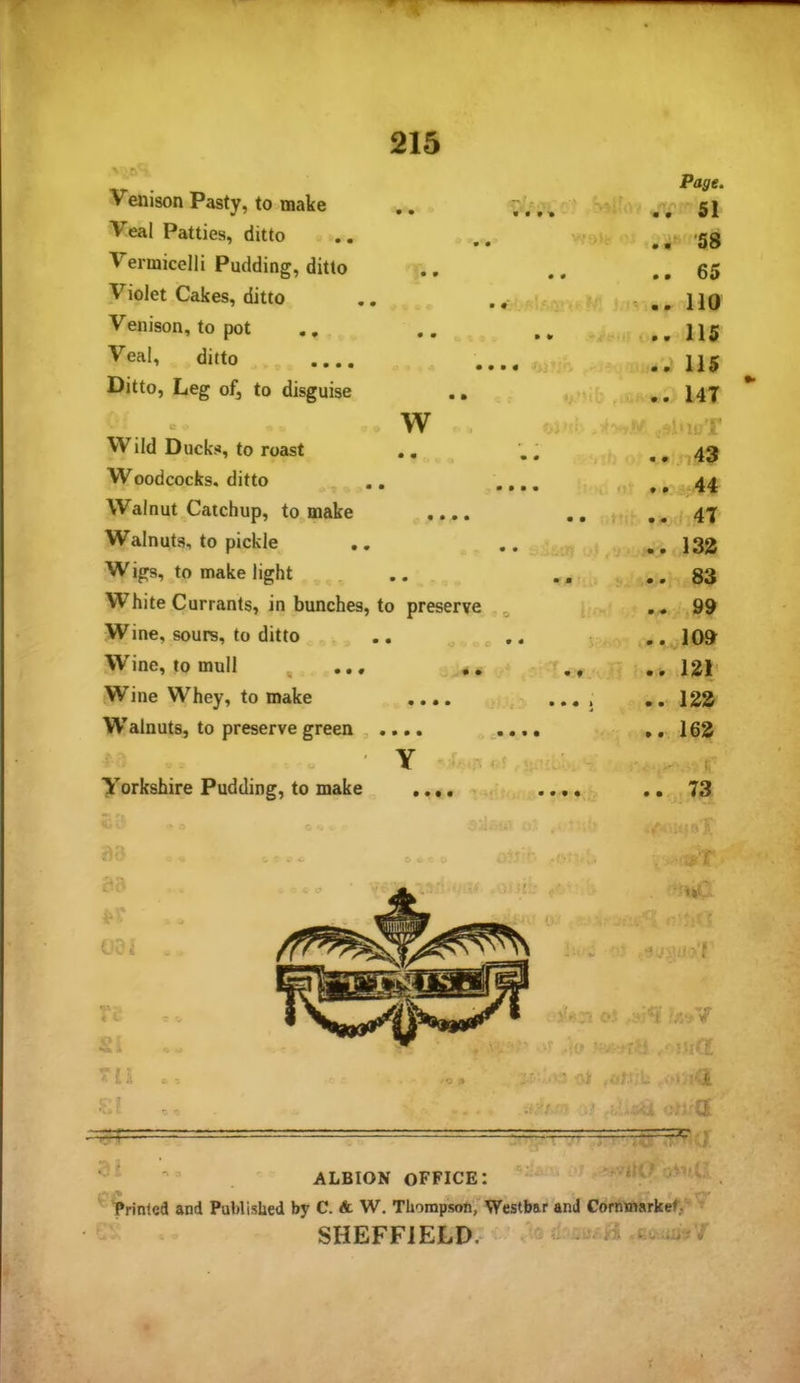 Venison Pasty, to make • • '.... • .-Hi. 52 Veal Patties, ditto .. 58 Vermicelli Pudding, ditto • 0 .. .. 65 Violet Cakes, ditto • • ■■ .. 110 Venison, to pot 0 0 »• .»,# ..115 Veal, ditto .... .... <■> , a » 115 Ditto, Leg of, to disguise • • *.i’'it: ,i£ a. l47 w ’tv*..-,. ‘ Wild Ducks, to roast • • .. . 1'., ..j 43 Woodcocks, ditto Walnut Catchup, to make Walnuts, to pickle Wigs, to make light , ..83 White Currants, in bunches, to preserve ^ ..99 Wine, sours, to ditto .. „ ..^109 Wine, to mull , ... 121 Wine Whey, to make .... .... ..121^ Walnuts, to preserve green , .... .... ,. 162 ■ Y r Yorkshire Pudding, to make .... ,, .... .. 73 44 .. 47 .. 132 I . ALBION office: ^ Printed and Published by C. A W. Thompson, Westbar and Cormnarkef/ ‘ ' SHEFFIELD.