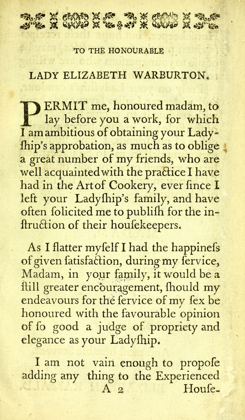 gwa 5ec <f& & wow & Mb«4ff & ww sc <sneb TO THE HONOURABLE LADY ELIZABETH WARBURTON. PERMIT me, honoured madam, to lay before you a work, for which I am ambitious of obtaining your Lady- fhip’s approbation, as much as to oblige a great number of my friends, who are well acquainted with the pra&ice I have had in the Art of Cookery, ever fince I left your Ladyfhip’s family, and have often folicited me to publifh for the in- ftruftion of their houfekeepers. As I flatter myfelf I had the happinefs of given fatisfaftion, during my fervice, Madam, in yo.ur family, it would be a itill greater encouragement, Ihould my endeavours for the fervice of my fex be honoured with the favourable opinion of fo good a judge of propriety and elegance as your Ladyfhip. I am not vain enough to propofe adding any thing to the Experienced A 2 Houfe-