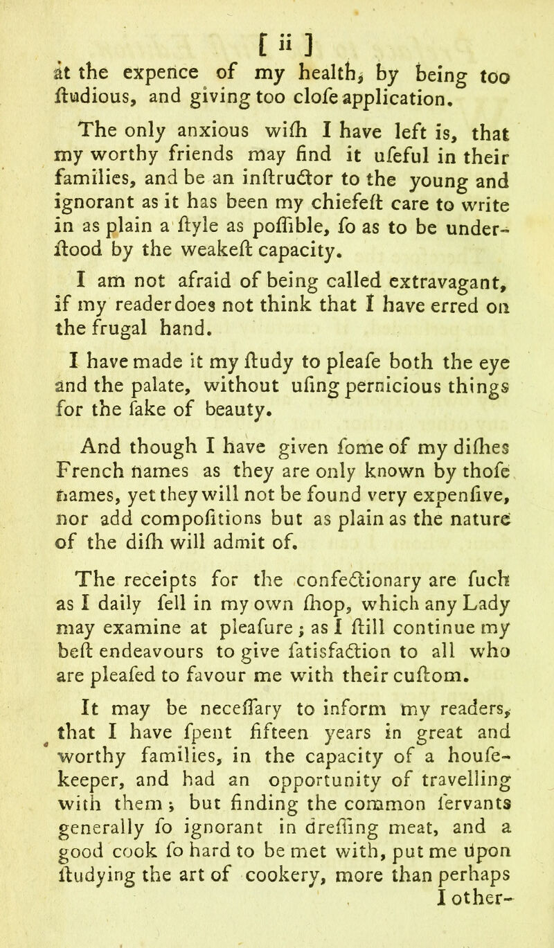 at the expence of my health* by being too ftudious, and giving too clofe application. The only anxious wifli I have left is, that my worthy friends may find it ufeful in their families, and be an inftrudtor to the young and ignorant as it has been my chiefeft care to write in as plain a ftyie as poffible, fo as to be under- flood by the weakeft capacity. I am not afraid of being called extravagant, if my reader does not think that I have erred on the frugal hand. I have made it my ftudy to pleafe both the eye and the palate, without ufing pernicious things for the fake of beauty. And though I have given fome of my diflies French names as they are only known by thofe names, yet they will not be found very expenfive, nor add compolitions but as plain as the nature of the difli will admit of. The receipts for the confedtionary are fuch as I daily fell in my own fhop, which any Lady may examine at pleafure ; as I ftill continue my befl: endeavours to give fatisfadtion to all who are pleafed to favour me with their cuftom. It may be neceffary to inform my readers, that I have fpent fifteen years in great and worthy families, in the capacity of a houfe- keeper, and had an opportunity of travelling with them *, but finding the common iervants generally lo ignorant in dreffing meat, and a good cook fo hard to be met with, put me tipon ftudying the art of cookery, more than perhaps I other-