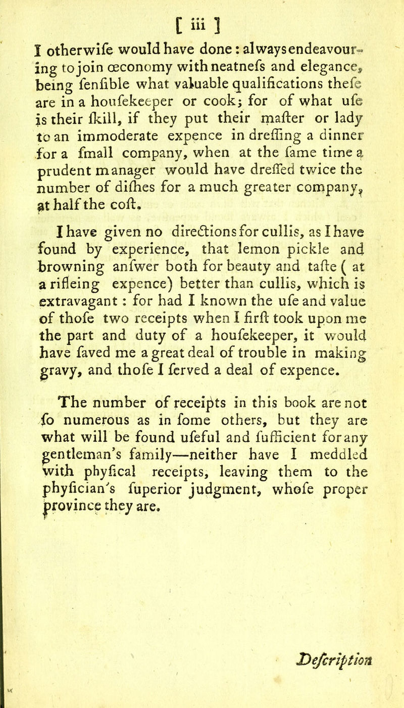 [iii] I otherwife would have done: always endeavour- ing to join ceconomy withneatnefs and elegance, being fenfible what valuable qualifications thefe are in a houfekeeper or cook; for of what ufe is their fkill, if they put their mailer or lady to an immoderate expence in drefiing a dinner for a fmall company, when at the fame time a prudent manager would have drefTed twice the number of dirties for a much greater company^ £t half the coft. I have given no directions for cullis, as I have found by experience, that lemon pickle and browning anfwTer both for beauty and tarte ( at a rifieing expence) better than cullis, which is extravagant: for had I known the ufe and value of thofe two receipts when 1 fir ft took upon me the part and duty of a houfekeeper, it would have faved me a great deal of trouble in making gravy, and thofe I ferved a deal of expence. The number of receipts in this book are not fo numerous as in fome others, but they are what will be found ufeful and fufficient forany gentleman’s family—neither have I meddled with phyfica! receipts, leaving them to the uperior judgment, whofe proper are. phyfician's province they Defcription