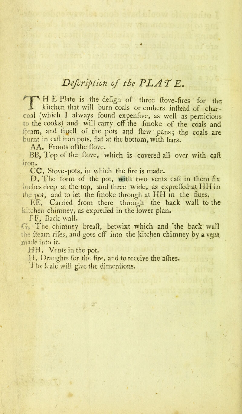 4 Defcription of the PL A T E. HP H E P*ate is the deflgn of three ftove-fires for the Jt kitchen that will burn coals or embers inftead of char- coal (which I always found expenfive, as well as pernicious to the cooks) and will carry off the fmoke of the coals and fleam, and fi$ell of the pots and flew pans; the coals are burnt in call iron pots, flat at the bottom, with bars. A A, Fronts of'the ftove. BB, Top of the ftove, which is covered all over with caft iron. CC, Stove-pots, in which the fire is made. D, The form of the pot, with two vents caft in them fix Inches deep at the top, and three wide, as exprefled at HH in the pot, and to let the fmoke through at HH in the flues. EE, Carried from there through the back wall to the kitchen chimney, as exprefled in the lower plan. F F, Back wall. G, The chimney bread, betwixt which and 'the back wall the fleam rifes, and goes off into the kitchen chimney by a Y§nt made into it. HH, Vents in the pot. 11, Draughts for the fire, and to receive the afhcs. 'I he fcale will give the djmepilons. /