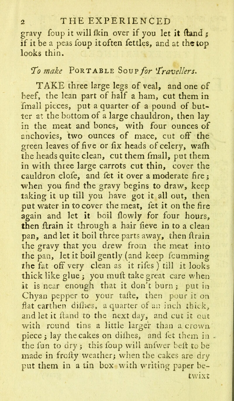 gravy foup it will fkin over if you let it ftand ; if it be a peas foup it often fettles, and at the top looks thin. To make Portable Soup for Travellers. TAKE three large legs of veal, and one of beef, the lean part of half a ham, cut them in fmall pieces, put a quarter of a pound of but- ter at the bottom of a large chauldron, then lay in the meat and bones, with four ounces of anchovies, two ounces of mace, cut off the green leaves of five or fix heads of celery, wafh the heads quite clean, cut them fmall, put them in with three large carrots cut thin, cover the cauldron clofe, and fet it over a moderate fire; when you find the gravy begins to draw, keep taking it up till you have got it all out, then put water in to cover the meat, fet it on the fire again and let it boil flowly for four hours, then ftrain it through a hair fieve in to a clean pan, and let it boil three parts away, then ftrain the gravy that you drew from the meat into the pan, let it boil gently (and keep feumming the fat oft very clean as it rifes) till it looks thick like glue ; you mu ft take great care when it is near enough that it don't burn; put in Chyan pepper to your fade, then pour it on fiat earthen difhes, a quarter of an inch thick, and let it ftand to the next day, and cut it out with round tins a little larger than a crown piece; lay the cakes on difhes, and fet them in the fun to dry ; this foup will anfwer beft to be made in frofty weather; when the cakes are dry put them in a tin box with writing paper be- twixt