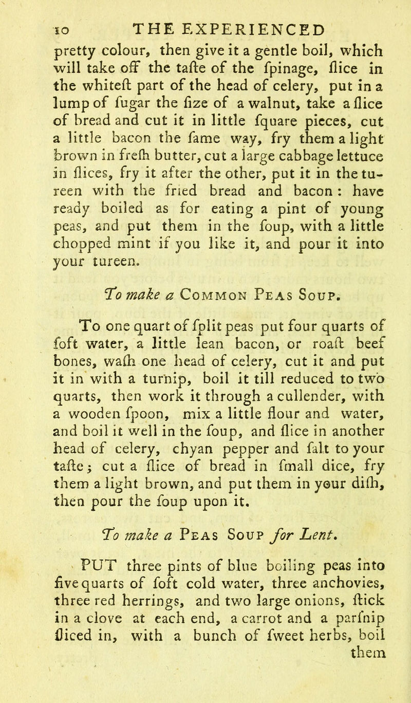 pretty colour, then give it a gentle boil, which will take off the tafte of the fpinage, flice in the whiteft part of the head of celery, put in a lump of fugar the fize of a walnut, take a flice of bread and cut it in little fquare pieces, cut a little bacon the fame way, fry them a light brown in frefh butter, cut a large cabbage lettuce in flices, fry it after the other, put it in the tu- reen with the fried bread and bacon: have ready boiled as for eating a pint of young peas, and put them in the foup, with a little chopped mint if you like it, and pour it into your tureen. jTo make a Common Peas Soup. To one quart of fplit peas put four quarts of foft water, a little lean bacon, or road beef bones, wadi one head of celery, cut it and put it in with a turnip, boil it till reduced to two quarts, then work it through a cullender, with a wooden fpoon, mix a little flour and water, and boil it well in the foup, and flice in another head of celery, chyan pepper and fait to your tafte; cut a flice of bread in fmall dice, fry them a light brown, and put them in your difh, then pour the foup upon it. To make a Peas Soup for Lent. PUT three pints of bine boiling peas into five quarts of foft cold water, three anchovies, three red herrings, and two large onions, ftick in a clove at each end, a carrot and a parfnip fliced in, with a bunch of fweet herbs, boil