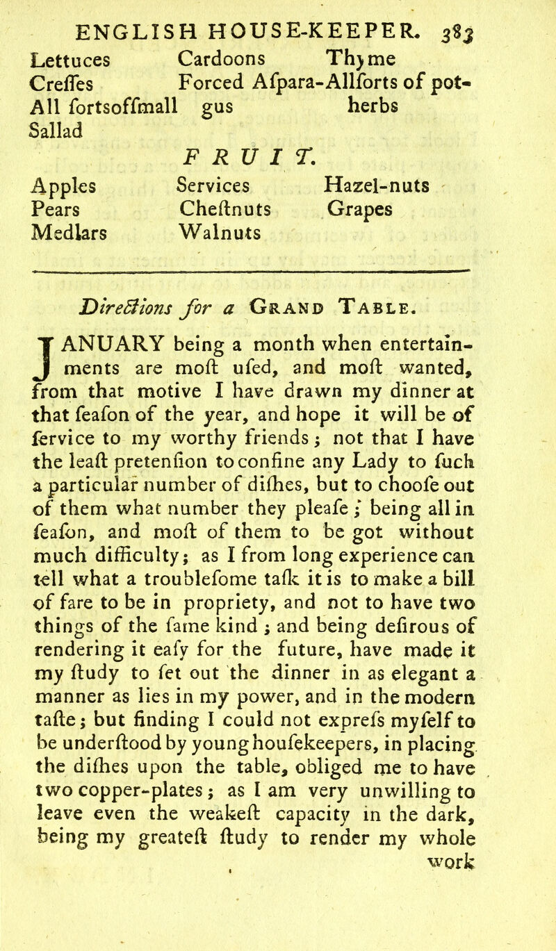 Lettuces Cardoons Thjme C redes Forced Afpara-Allforts of pot- All fortsoffmall gus herbs Sallad FRUIT. Apples Pears Medlars Services Chednuts Walnuts Hazel-nuts Grapes Directions for a Grand Table* JANUARY being a month when entertain- ments are mod ufed, and mod wanted, from that motive I have drawn my dinner at that feafon of the year, and hope it will be of fervice to my worthy friends; not that I have the lead pretenfion to confine any Lady to fuch a particular number of difhes, but to choofe out of them what number they pleafe • being all in feafon, and mod of them to be got without much difficulty; as I from long experience can tell what a troublefome talk it is to make a bill of fare to be in propriety, and not to have two things of the fame kind ; and being defirous of rendering it eafy for the future, have made it my dudy to fet out the dinner in as elegant a manner as lies in my power, and in the modem tade; but finding I could not exprefs myfelf to be underdood by young houfekeepers, in placing the difhes upon the table, obliged me to have two copper-plates; as I am very unwilling to leave even the weaked capacity in the dark, being my greated dudy to render my whole work