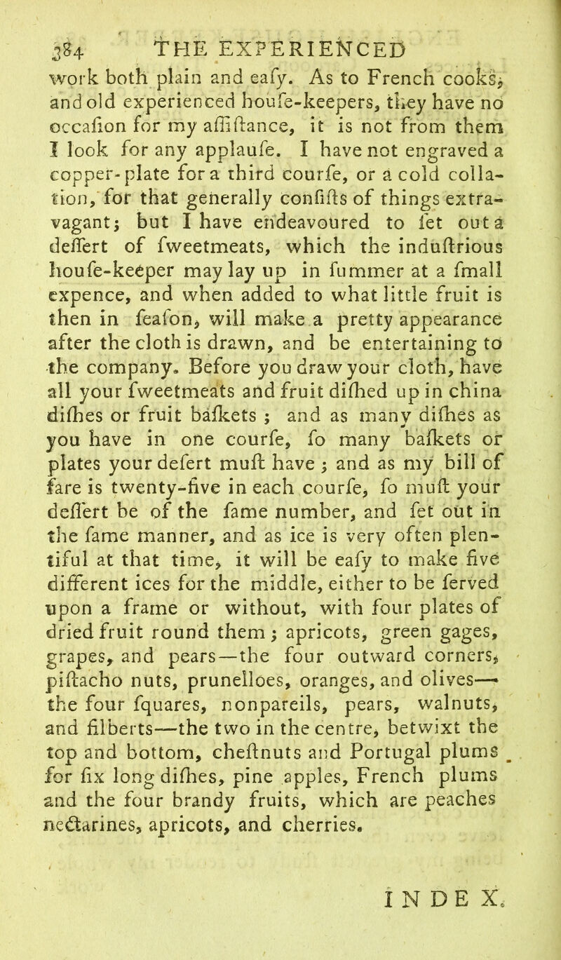 . 1 384 tHE EXPERIENCED work both plain and eafy. As to French cooks ] and old experienced boufe-keepers, tiiey have no occafion for my abidance, it is not from them I look for any applaufe. I have not engraved a copper-plate fora third courfe, or a cold colla- tion, for that generally confi(Is of things extra- vagant; but I have endeavoured to let outa deifert of fweetmeats, which the induftrious houfe-keeper may lay up in fummer at a fmall expence, and when added to what little fruit is then in feafon, will make a pretty appearance after the cloth is drawn, and be entertaining to the company. Before you draw your cloth, have all your fweetmeats and fruit difhed up in china difhes or fruit bafkets ; and as many difhes as * you have in one courfe, fo many bafkets or plates yourdefert mu ft have ; and as my bill of fare is twenty-five in each courfe, fo muft your deffert be of the fame number, and fet out in the fame manner, and as ice is very often plen- tiful at that time, it will be eafy to make five different ices for the middle, either to he ferved upon a frame or without, with four plates of dried fruit round them ; apricots, green gages, grapes* and pears—the four outward corners* piftacho nuts, prunelloes, oranges, and olives— the four fquares, nonpareils, pears, walnuts, and filberts—the two in the centre, betwixt the top and bottom, cheftnuts and Portugal plums _ for fix long difhes, pine apples, French plums and the four brandy fruits, which are peaches nectarines, apricots, and cherries. INDEX,