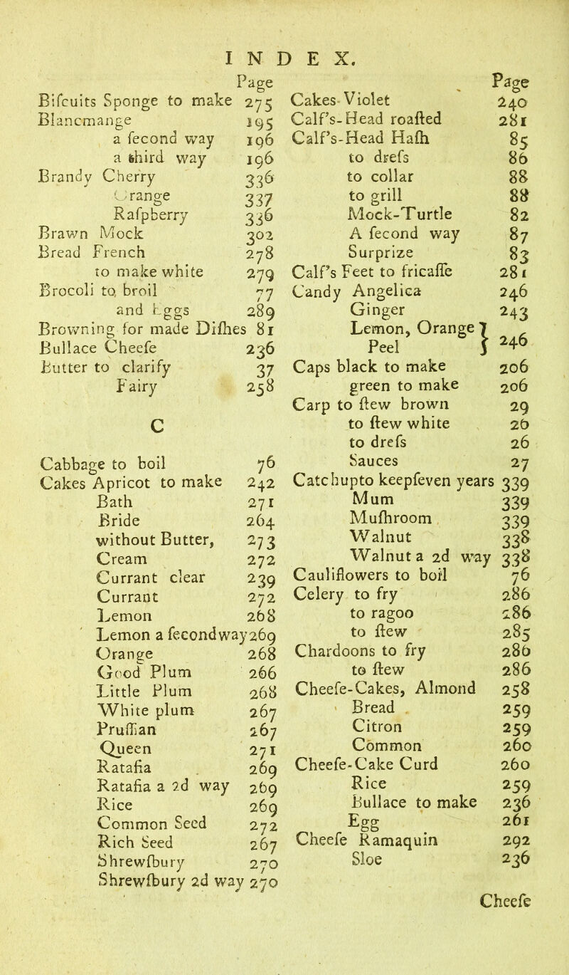 Page Bifcuits Sponge to make 275 Blancmange a fecond way a fehird way Brandy Cherry Orange Rafp berry Brawn Mock Bread French to make white Brocoli to, broil and eggs Browning for made Difhes 81 195 iq6 196 336 337 336 202 278 Cakes Violet Calf’s-Head roafted Calf’s-Head Hafh to drefs to collar to grill 289 Buliace Cheefe Butter to clarify Fairy Cabbage to boil Cakes Apricot to make Bath Bride without Butter, Cream Mock-Turtle A fecond way Surprize 279 CalPs Feet to fricafle 7 Candy Angelica Ginger Lemon, Orange 236 Peel 37 Caps black to make 238 green to make Carp to dew brown to dew white to drefs Sauces Currant Currant Lemon clear 76 242 271 264 27 3 272 239 272 268 Lemon a fecondway269 Orange Good Plum Little Plum White plum Pruflian Queen Ratafia Ratafia a 2d way Rice Common Seed Rich Seed Shrewfbury } Page 240 281 85 86 88 88 82 87 83 281 246 243 246 206 206 29 20 26 27 Mum Mufhroom Walnut 268 266 268 267 267 271 269 269 269 272 267 270 Catchupto keepfeven years 339 339 339 338 Walnut a 2d way 338 76 286 286 285 286 286 258 259 259 260 260 259 236 261 292 236 Cauliflowers to boil Celery to fry to ragoo to dew Chardoons to fry to dew Cheefe-Cakes, Almond Bread Citron Common Cheefe-Cake Curd Rice Buliace to make Egg Cheefe Ramaquin Sloe Shrewfbury 2d way 270 Cheefe
