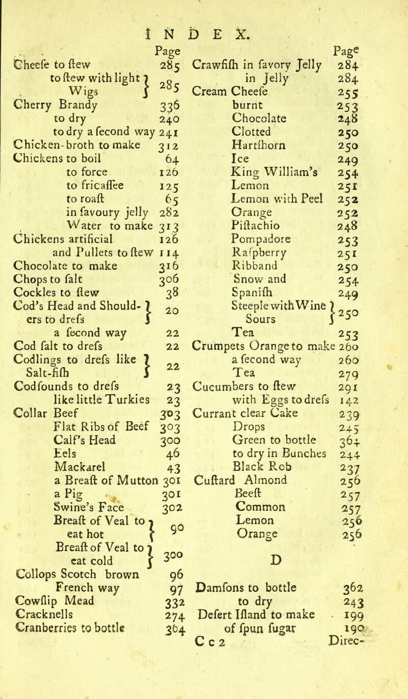 1 ' ' Page Gheefe to ftew 285 Crawfifti in favory Jelly to ftew with light 1 Q in jelly Wigs f Cream Cheefe Cherry Brandy 336 burnt to dry 240 Chocolate to dry afecond way 241 Clotted Chicken-broth to make 312 Hartlhorn Chickens to boil 64 Ice to force 126 King William’s to fricaflee 125 Lemon to roaft 6 s Lemon with Peel in favoury jelly 282 Orange Water to make 313 Piftachio Chickens artificial 126 Pcmpadore and Pullets to ftew 114 Raspberry Chocolate to make 316 Ribband Chops to fait 306 Snow and Cockles to ftew 38 Spanifh Cod’s Head and Should- I 20 Steeple with Wine ers to drefs § ° Sours a fecond way 22 Tea Cod fait to drefs 22 Crumpets Orange to mai Codlings to drefs like \ 0 0 a fecond way Salt-fifti Tea Page 284 284 255 253 248 250 250 249 254 2 5i 252 252 248 253 251 250 254 249 Codfounds to drefs 23 like little Turkies 23 Collar Beef 303 Flat Ribs of Beef 303 Cucumbers to {lew 253 260 260 279 291 with Eggs to drefs 142 Calf’s Head Eels Mackarel 3°° 46 43 Currant clear Cake Drops Green to bottle 239 245 36+ a Breaft of Mutton 301 a Pig Swine’s Face Breaft of Veal to eat hot Breaft of Veal to eat cold Collops Scotch brown French way Cowflip Mead Cracknells Cranberries to bottle 1 1 70I 302 90 300 96 97 332 274 3H £0 dry in Bunches 244 2 37 256 257 257 256 256 Black Rcb Cuftard Almond Beeft Common Lemon Orange D Damfons to bottle 362 to dry 243 Defert Ifland to make 199 of fpun fugar 190 C c 2 Direc-