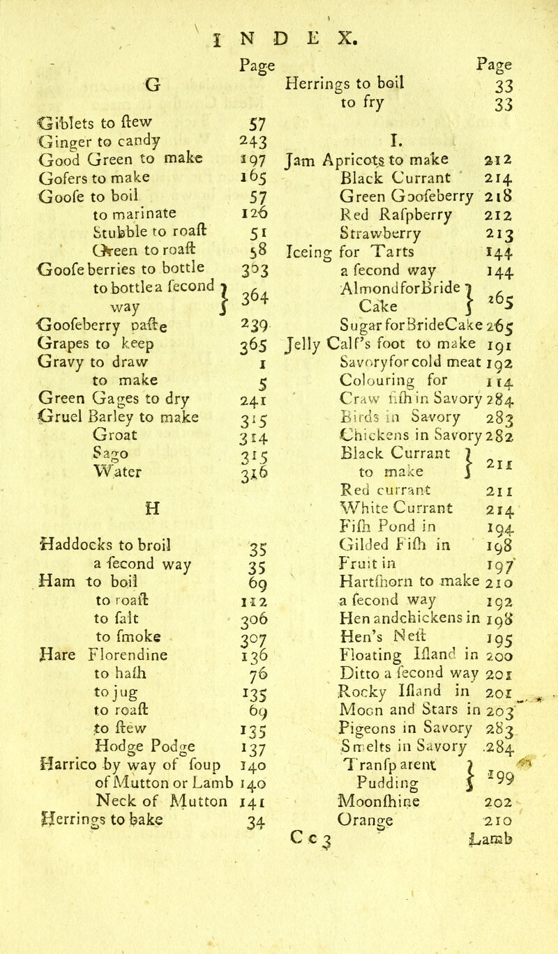 - Page G Giblets to flew 57 Ginger to candy Good Green to make 243 2 97 Gofers to make 165 Goofe to boil 57 to marinate 126 Stubble to roafl 5i Green to roafl 58 Goofe berries to bottle 3°3 way Goofeberry Dalle Grapes to keep Gravy to draw to make Green Gages to dry Gruel Barley to make Groat Sago Water H Haddocks to broil a -fecond way Ham to boil to roafl to fait to fmoke Hare Florendine to hafh to jug to roafl to flew Hodo-e Podo-e . C5 O riarnco by way of foup of Mutton or Lamb Neck of Aiutton Herrings to bake | 364 239 365 I 5 241 315 3 4 3*5 316 35 35 69 112 206 3°7 136 76 J35 69 i35 *37 140 M-° 141 34 Herrings to boil to fry I. Jam Apricots to make Black Currant Page 33 33 312 214 Green Goofeberry 218 212 212 144 144 265 Red Rafpberry Strawberry Iceing for Tarts a fecond way AlmondforBride 1 Cake j Sugar for BrideCake 265 Jelly Calf’s foot to make igi Savory for cold meat 192 Colouring for 114 Craw nfhin Savory 284 Birds in Savory 283 Chickens in Savory 282 Black Currant to make Red currant White Currant Fifh Pond in Gilded Fifh in Fruit in Hartfhorn to make 210 a fecond way 192 Hen andchickens in 198 Hen’s Neil 195 Floating Ifiand in 200 Ditto a fecond way 201 Rocky Ifiand in 201 Moon and Stars in 203' Pigeons in Savory 283 Smelts in Savory .284 Tranfparent ) „ ^ Pudding 3 99 Moonfhine 2X1 211 214 I94 I98 T97 Cc 3 Orange 202 210 Lamb