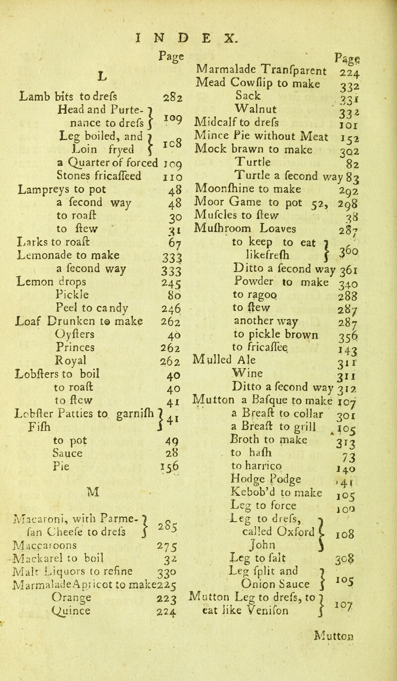 Pag; Lamb bits to drefs 282 Head and Ptirte-1 nance to drefs j IQ9 Leg boiled, and 1 Q Loin fryed \ 10 a Quarter of forced 109 Stones fricafteed no Lampreys to pot 48 a fecond way 48 to roaft 20 to ftew 31 Larks to roaft 67 Lemonade to make 333 a fecond way 333 Lemon drops 245 Pickle 80 Peel to candy 246 Loaf Drunken t© make 262 Oyflers 40 Princes 262 Royal 262 Lobfters to boil 40 to roaft: 40 to ftew 41 Lebfter Patties to garnifti 7 Ar Fifh i4 Marmalade Tranfparent Mead Cow ft ip to make Sack Walnut Midcalf to drefs Mince Pie without Meat Mock brawn to make Turtle 224 332 33* 332 101 152 302 82 Turtle a fecond way 83 to pot Sauce Pie 49 28 15.6 M 28 Macaroni, with Par.me- fan Cheefe to drefs Maccaroons 275 Mackarel to boil 32 Malt Liquors to refine 330 MarmaladeApricot to make225 Orange 223 Quince 224 292 298 38 287 360 Moonfhine to make Moor Game to pot 52, Mufcles to ftew Mulhroom Loaves to keep to eat 1 likefrefh | Ditto a fecond way 361 Powder to make 340 to ragoq 288 to ftew 287 another way to pickle brown to fricaftee Mulled Ale Wine Ditto a fecond way 312 Mutton a Bafque to make 107 a Breaft to collar 301 a Bread: to grill Broth to make to hafh to harrico Hodge Podge Kebob’d to make Leg to force Leg to drefs, called Oxford John Leg to fait Leg fplit and Onion Sauce Mutton Leg to drefs, to eat like Venifon 287 356 *43 31 r 311 3*3 73 140 »4f 105 100 108 3°$ *°5 107 Mutton