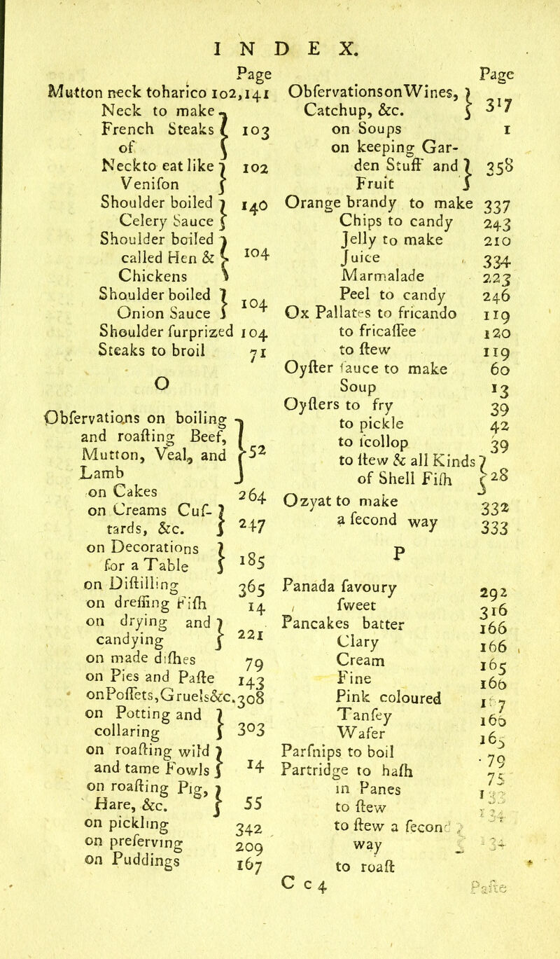 Mutton neck toharico 102 Neck to make French Steaks of Neckto eat like Venifon Shoulder boiled Celery Sauce Shoulder boiled called Hen & Chickens Shoulder boiled 1 Onion Sauce f Shoulder furprized Steaks to broil O Obfervations on boiling and roaifing Beef, Mutton, Veal,, and Lamb on Cakes on Creams Cuf- tards, &c. on Decorations for a Table on Diftillino- on dreffing Fifli on drying and 1 candying on made difhes on Pies and Palfe Jage .141 103 102 14O 104 104 104 71 .52 264 247 185 36S 14 221 79 143 Obfervationson Wines, Catchup, &c. on Soups on keeping Gar- den Stuff and 7 Fruit 3 Orange brandy to make Chips to candy jelly to make Juice Marmalade Peel to candy Ox Pallatrs to fricando to fricaffee to ftew Oyfter fauce to make Soup Oyflers to fry to pickle to lcollop to itew & all Kinds of Shell Fifh Ozyatto make a fecond way Page 317 1 35s 337 2+3 210 334 223 246 1x9 120 119 60 *3 39 42 39 28 1 s 332 333 onPodets,Grue’s&c.3o8 on Potting and 7 collaring y 3°3 on roaifing wild 1 and tame Fowls 3 *4 on roafting Pig, 1 Hare, &c. j 55 on pickling 342 on preferring 209 on Puddings j5- Panada favoury , fweet Pancakes batter Clary Cream Fine Pink coloured Tan fey Wafer Parfnips to boil Partridge to hafh in Panes to {few to ffew a fecon 292 316 166 166 16c 16b l[7 160 163 ■ 79 75 I r:- c way to roaff