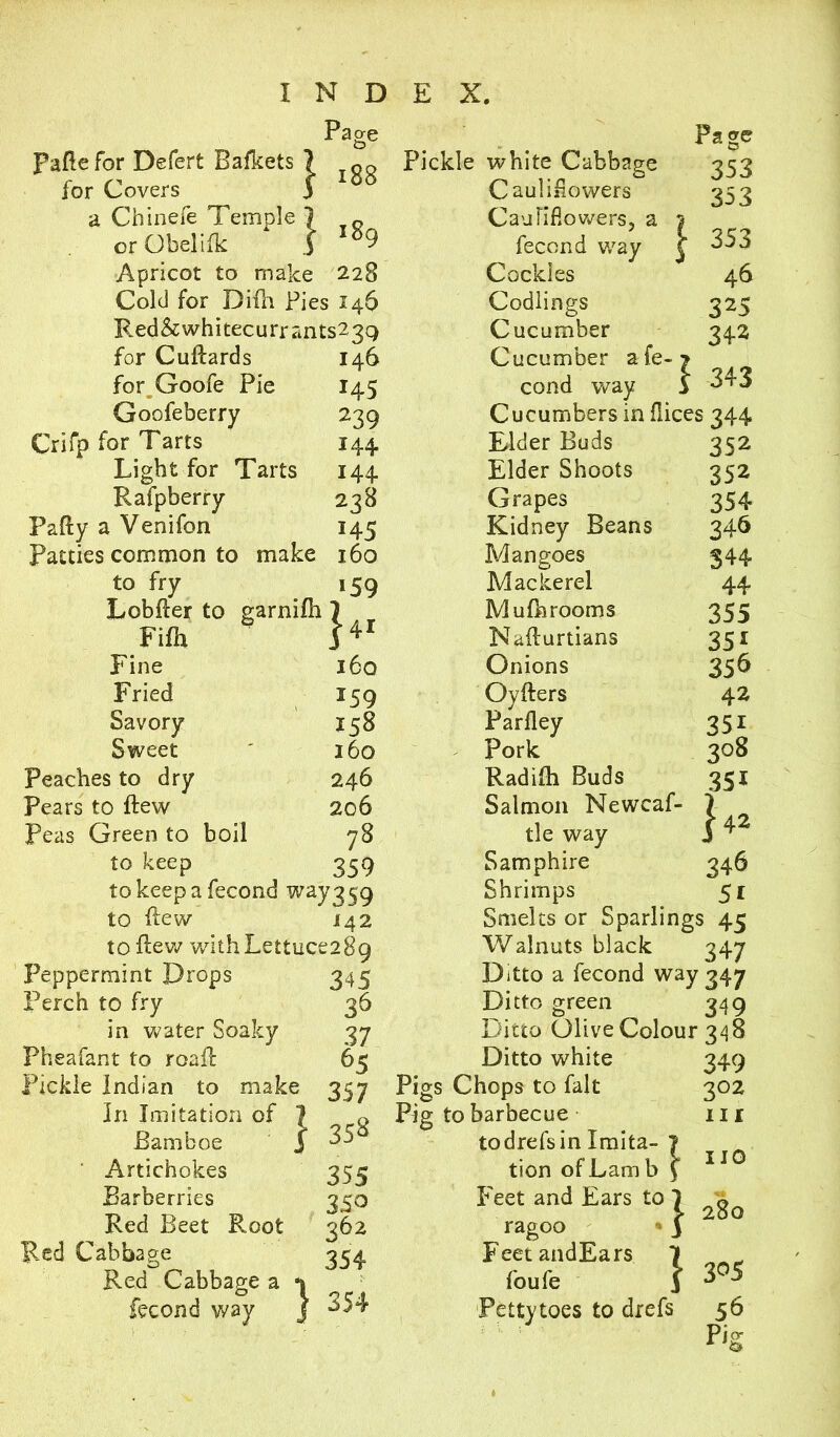 Page Pago Fade for Defert Bafkets 7 Pickle white Cabbage 353 for Covers 3 OO Cauliflowers 353 a Chinefe Temple ] T Cauliflowers, a 1 orObeliik 3 * O9 fecond way \ 353 Apricot to make 228 Cockles 46 Cold for Didr Pies 146 Codlings 325 Red&whitecurrants23Q Cucumber 342 for Cudards I46 Cucumber a fe- > for Goofe Pie M5 cond way 3 343 Goofeberry 239 Cucumbers in dices 344 Crifp for Tarts 144 Elder Buds 352 Light for Tarts 144 Elder Shoots 352 Rafpberry 238 Grapes 354 Pafty a Venifon 145 Kidney Beans 346 Patties common to make 160 Mangoes 344 to fry i59 Mackerel 44 Lobder to garnidi 1 Mufhrooms 355 Fifh Nadurtians 35i Fine 160 Onions 356 Fried *59 Oyders 42 Savory 158 Parfley 351 Sweet 160 Pork 308 Peaches to dry 246 Radidi Buds 35i Pears to ftew 206 Salmon Newcas- Peas Green to boil 78 tle way j 42 to keep 359 Samphire 346 to keep a fecond way 450 Shrimps 51 to dew M2 Smelts or Sparling: s 45 to dew with Lettuc* *289 Walnuts black 347 Peppermint Drops 345 Ditto a fecond way 347 Perch to fry 36 Ditto green O 349 in water Soaky 37 Ditto Olive Colour 348 Pheafant to road 65 Ditto white 349 Pickle Indian to make 357 Pigs Chops to fait 3°2 In Imitation of | 358 Pig to barbecue III Bamboe J todrefsin Imita- 7 ' Artichokes 355 tion of Lamb \ 110 Barberries 35° Feet and Ears to 1 0 Red Beet Root 362 ragoo 3 zo u Red Cabbage 354 FeetandEars 7 Red Cabbage a *1 foufe 3 3°5 fecond way j 354 Petty toes to drefs 56 P‘g