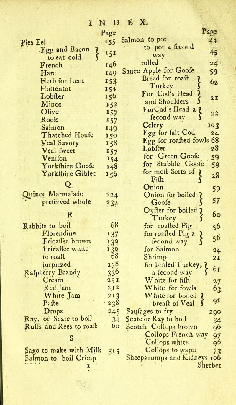pies Eel ,Egg and Bacon to eat cold French Hare Herb for Lent Hottentot Lobfter Mince Olive Rook: Salmon Thatched Houfe Veal Savory Veal fweet Venifon Yorkfhire Goofe Yorkfhire Giblet a Quince Marmalade preferved whole I N D Page 155 } *51 146 149 153 154 152 157 357 149 150 158 *5 7 *54 148 156 224 232 E X. Salmon to pot to pot a fecond way rolled Sauce Apple for Goofe Bread for roaft: Turkey For Cod’s Head and Shoulders ForCod’s Head a fecond way Celery Egg for fait Cod Page 44 45 24 59 62 21 22 103 24 Egg for roafted fowls 68 Lobfter for Green Goofe for Stubble Goofe for moft Sorts of 1 FKh f Onion Onion for boiled 1 Goofe 3 28 59 59 2.8 59 57 R 68 Oyfter for boiled 1 Turkey 3 60 Rabbits to boil for roafted Pig 56 Florendine *37 for roafted Pig a 1 • 56 Fricaffee brown *39 fecond way 3 Fricaffee white *39 for Salmon 24 to roaft 68 Shrimp 21 furprized ?38 for boiled Turkey, } Rafpberry Brandy 336 a fecond way Cream 251 White for fifh 27 Red Jam 2.12 White for fowls 63 [ or White Jam 213 White for boiled ] Pafte '238 breaftofVeal j [ 91 Drops 245 Saufages to fry 29O Ray, or Scate to boil 34 Scate or Ray to boil • 34 Ruffs and Rees to roaft 60 Scotch Collops brown 96 ' Vi' s Collops French way 97 Collops white 96 Sago to make with Milk 3*5 Collops to warm 73 Salmon to boil Crimp Sheeps rumps and Kidneys 106 V,' -* i k - V . I Sherbet