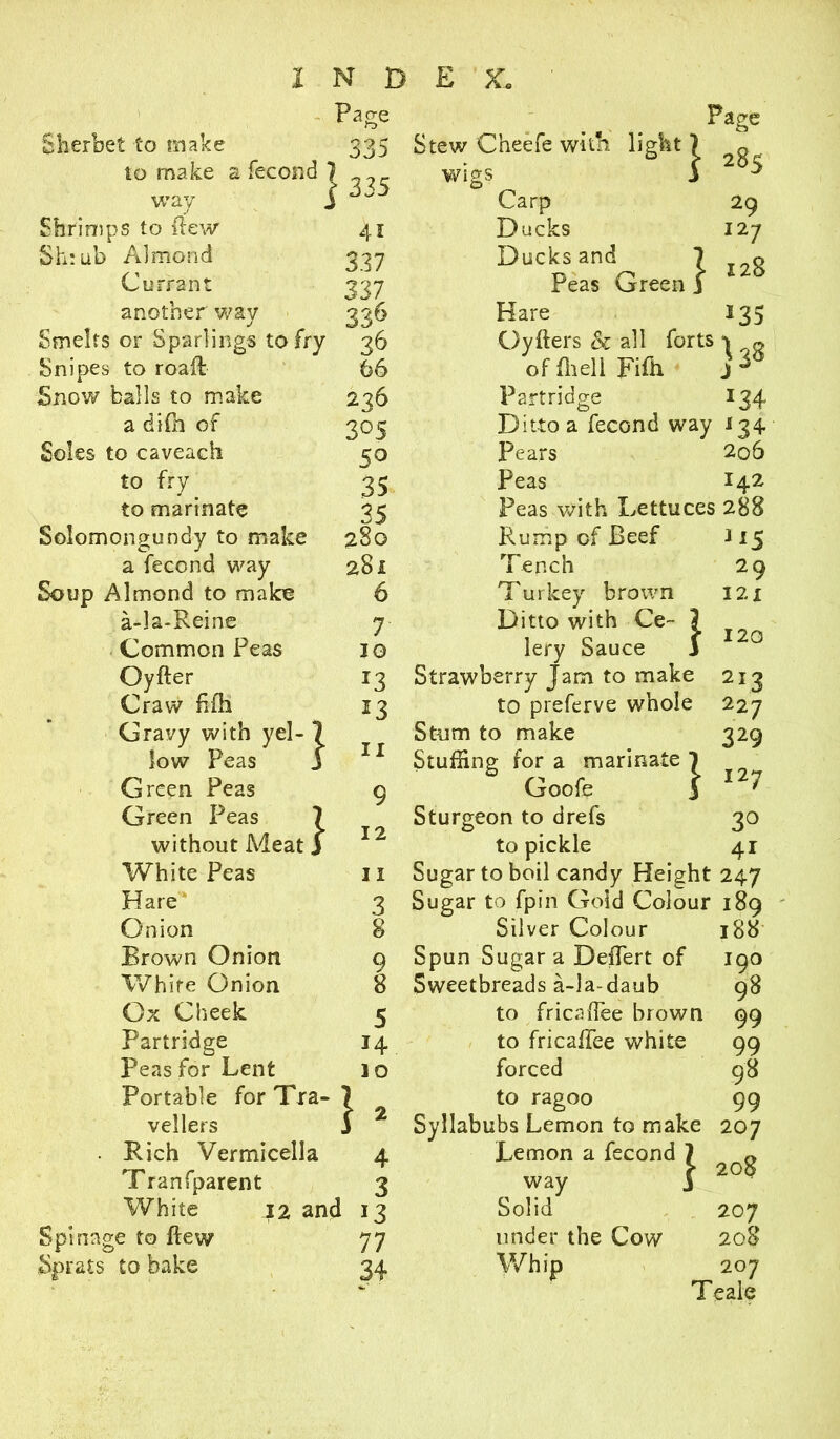 Sherbet to make to make way Shrimps to ilew Sh:ub Almond Currant another way Page 335 fecond} 335 41 337 337 336 Page Stew Cheefe with light ) „ wigs 3 * Carp Ducks Ducks and Peas Green Hare i Snipes to roaft 66 offhell Fifti Snow balls to make 236 Partridge a difh of 3°5 Ditto a fecond way Soles to caveach 50 Pears to fry 35 Peas to marinate 35 Peas with Lettuces Solomongundy to make 280 Rump of Beef a fecond way 281 Tench Soup Almond to make 6 Turkey brown a-la-Reine 7 Ditto with Ce~ 7 Common Peas 10 lery Sauce 3 Oyfter *3 Strawberry Jam to make Craw fifh 13 to preferve whole Gravy with yel- J low Peas j f 11 Stum to make Stuffing for a marinate 7 Green Peas 9 Goofe 3 Green Peas } without Meat j • 1* Sturgeon to drefs to pickle White Peas 11 Sugar to boil candy Height Hare 3 Sugar to fpin Gold Colour Onion 8 Silver Colour Brown Onion 9 Spun Sugar a DefTert of White Onion 8 Sweetbreads a-la-daub Ox Cheek 5 to fricafTee brown Partridge 14 to fricafTee white Peas for Lent 10 forced 1 Portable for Tra- vellers . Rich Vermicella 4 Tranfparent 3 White 12 and 13 Spin age to flew 77 Sprats to bake 34 29 127 128 *35 *34 *34 206 142 288 3 *5 29 I2X 120 329 127 3° 41 188 190 98 99 99 98 99 to ragoo Syllabubs Lemon to make 207 Lemon a fecond 7 way 3 Solid under the Cow Whip 208 207 208 207 Teale
