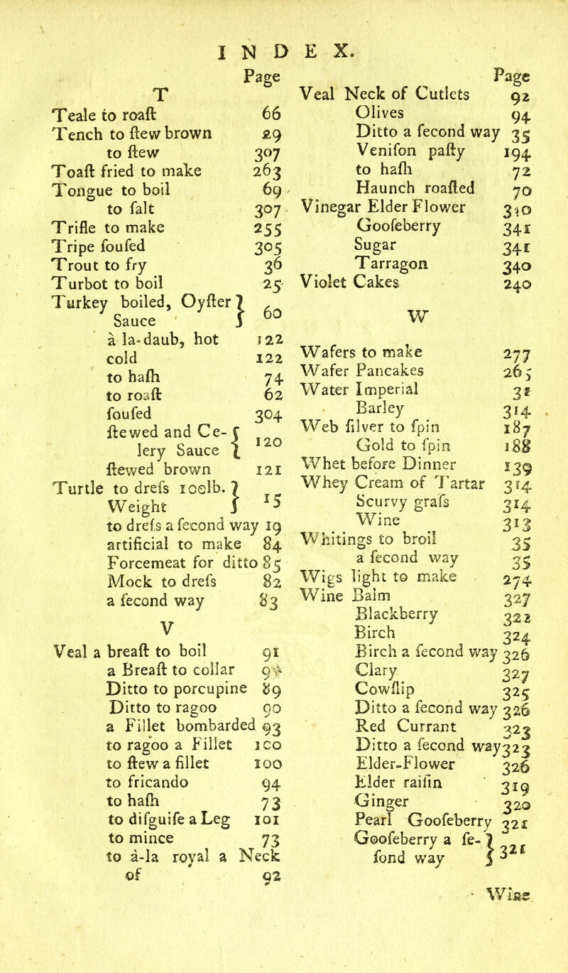 Page T Teale to roaft 66 Tench to flew brown £9 to flew 3°7 Toaft fried to make 263 Tongue to boil 69 to fait 3°7 Trifle to make 255 Tripe foufed 305 Trout to fry 36 Turbot to boil 25 Turkey boiled, Oyfter7 ^ S3.GC6 1 a la-daub, hot 5 22 cold 122 to hath 74 to roaft 62 foufed 304 ftewed and Ce- C lery Sauce j 1 120 ftewed brown 12 X } ■» Turtle to drefs xoelb. Weight to drefs a feeond way 19 artificial to make 84 Mock to drefs 82 a feeond way ^3 V breaft to boil 91 a Breaft to collar 94 Ditto to porcupine 89 Ditto to ragoo 00 a Fillet bombarded 93 to ragoo a Fillet ICO to flew a fillet xoo to fricando 94 to hafh 73 to difguife a Leg xox to mince 73 to a-la royal a Neck of 02 * Page Veal Neck of Cutlets gz Olives 94 Ditto a feeond way 3^ Venifon pally 194 to hafh 72 Haunch roafted 70 Vinegar Elder Flower 3^0 Goofeberry 341 Sugar 341 T arragon 340 Violet Cakes 240 277 265 3* 3*4 187 188 3*4 3i3 W Wafers to make Wafer Pancakes Water Imperial Barley Web filver to fpin Gold to fpin Whet before Dinner 139 Whey Cream of Tartar 3*4 Scurvy grafs Wine Whitings to broil 3^ a feeond way 3^ Wigs light to make 274 Wine Balm 327 Blackberry 322 Birch 324 Birch a feeond way 326 Clary _ 327 Cowflip 325 Ditto a feeond way 326 Red Currant 323 Ditto a feeond way32? Elder-Flower 326 Elder raifin ' 319 Ginger 320 Pearl Goofeberry 32x Goofeberry a fe- 7 fond way J 3 • Wine