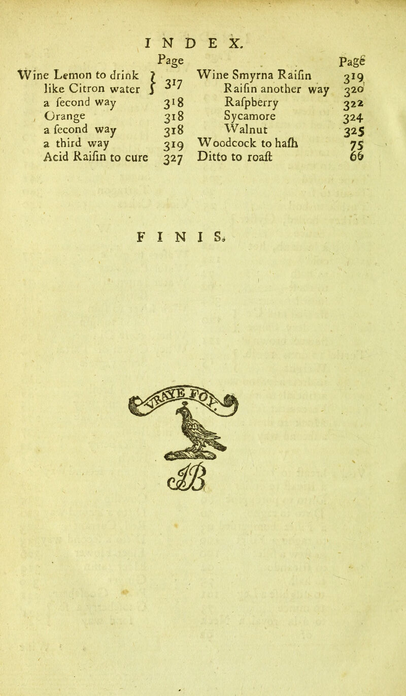 Wine Lemon to drink like Citron water a fecond way , Orange a fecond way a third way Acid Raifm to care Page } 3r7 3*8 318 318 3r9 327 Wine Smyrna Raifm Raifin another way Rafpberry Sycamore Walnut W oodcock to hafh Ditto to roaft Pag£ 3*9, 320 325 7S 66 f FIN I S*