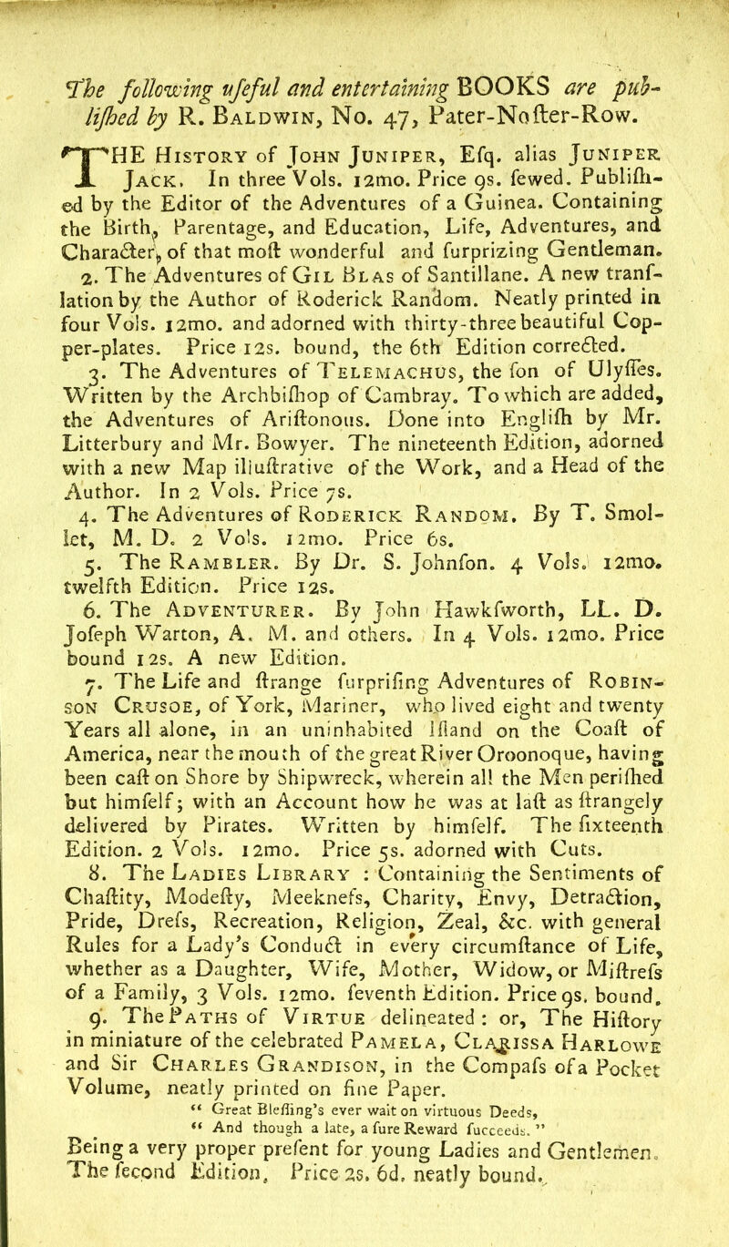 .u. .-.V*-, -w— .*« • *The following vfeful and entertaining BOOKS p#f- by R. Baldwin, No. 47, Pater-Nofter-Row. THE History of John Juniper, Efq. alias Juniper Jack. In three Vols. i2mo. Price 9s. fewed. Publifh- ed by the Editor of the Adventures of a Guinea. Containing the Birth, Parentage, and Education, Life, Adventures, and Character,, of that moft wonderful and furprizing Gentleman. 2. The Adventures of Gil Blas of Santillane. A new tranf- lationby the Author of Roderick Random. Neatly printed in four Vols. i2mo. and adorned with thirty-three beautiful Cop- per-plates. Price 12s. bound, the 6th Edition corrected. 3. The Adventures of Telemachus, the fon of Ulyffes. Written by the Archbifhop of Cambray. To which are added, the Adventures of Ariftonous. Done into Englifh by Mr. Litterbury and Mr. Bowyer. The nineteenth Edition, adorned with a new Map iliultrative of the Work, and a Head of the Author. In 2 Vols. Price 7s. 4. The Adventures of Roderick Random. By T. Smol- let, M. Do 2 Vols. i2mo. Price 6s. 5. The Rambler. By Dr. S. Johnfon. 4 Vols. i2mo. twelfth Edition. Price 12s. 6. The Adventurer. By John Hawkfworth, LL. D. Jofeph Warton, A. M. and others. In 4 Vols. i2mo. Price bound 12s. A new Edition. 7. The Life and ftrange furprifing Adventures of Robin- son Crusoe, of York, Mariner, who lived eight and twenty Years all alone, in an uninhabited llland on the Coaft of America, near the mouth of the great River Oroonoque, having been caft on Shore by Shipwreck, wherein all the Men perifhed but himfelf; with an Account how he was at laft as ftrangely delivered by Pirates. Written by himfelf. The fixteenth Edition. 2 Vols. i2mo. Price 5s. adorned with Cuts. 8. The Ladies Library : Containing the Sentiments of Chaflity, Modefty, Meeknefs, Charity, Envy, Detraction, Pride, Drefs, Recreation, Religion, Zeal, Szc. with general Rules for a Lady's ConduCl in every circumftance of Life, whether as a Daughter, Wife, Mother, Widow, or Mjftrefs of a Family, 3 Vols. nmo. feventh Edition. Price 9s, bound. 9. TheP aths of Virtue delineated: or. The Hiftory in miniature of the celebrated Pamela, Clarissa Harlowe and Sir Charles Grandison, in the Compafs of a Pocket Volume, neatly printed on fine Paper. “ Great Blehing’s ever wait on virtuous Deeds, “ And though a late, a fure Reward fucceeds. ” Being a very proper prefent for young Ladies and Gentlemen. The feepnd Edition, Price25. 6d, neatly bound.