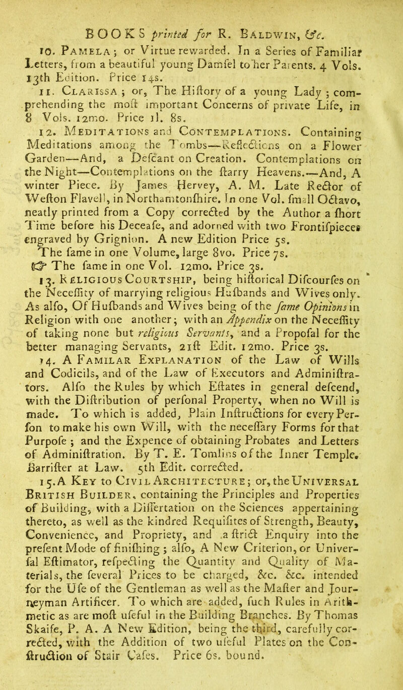 BOOKS printed for R. BALDWIN, 6V. 10. Pamela; or Virtue rewarded. In a Series of Familiar Letters, from a beautiful young Damfel to her Parents. 4 Vols. 13th Edition. Price 14s. 11. Clarissa; or, The Hiftory of a young Lady ; com- prehending the moil important Concerns of private Life, in 8 Vols. i2mo. Price il. 8s. 12. Meditations and Contemplations. Containing Meditations among the Tombs—Reflexions, on a Flower Garden—And, a Defiant on Creation. Contemplations on the Night—Contemplations on the Harry Heavens.—And, A winter Piece. By James Hervey, A. M. Late ReXor of Wefton Flavel!, in Northamtonfhire. In one Vol. fmall OXavo, neatly printed from a Copy correXed by the Author a fhort Time before his Deceafe, and adorned with two Frontifpieces engraved by Grignion. A new Edition Price 5s. The fame in one Volume, large 3vo, Price ys. (C^4 The fame in one Vol. i2mo. Price 3s. 13. R eligious Courtship, being hiftorical Difcourfeson the Necefllty of marrying religious Hufbands and Wives only. As alfo. Of Hufbands and Wives being of the fame Opinions in Religion with one another; with an Appendix on the Neceflity of taking none but religious Servants^ and a Propofal for the better managing Servants, 21ft Edit. i2mo. Price 3s. 14. A Familar Explanation of the Law of Wills and Codicils, and of the Law of Rxecutors and Adminiftra- tors. Alfo the Rules by which Eftates in general defcend, with the Diflribution of perfonal Property, when no Will is made. To which is added. Plain InflruXions for every Per- fon to make his own Will, with the neceflary Forms for that Purpofe ; and the Expence of obtaining Probates and Letters of Adminiflration. By T. E. Tomlins of the Inner Temple. Barrifter at Law. 5th Edit. correXed. 15. A Key to Civil Architecture; or, the Universal British Builder, containing the Principles and Properties of Building, with a Differtation on the Sciences appertaining thereto, as v/ell as the kindred Requifites of Strength, Beauty, Convenience, and Propriety, and a flriX Enquiry into the prefentMode of finifhing ; alfo, A New Criterion, or Univer- fal Eflimator, refpeXing the Quantity and Quality of Ma- terials, the feveral Prices to be charged, be. be. intended for the life of the Gentleman as well as the Mailer and Jour- neyman Artificer. To which are added, fuch Rules in Arith- metic as are mod ufeful in the Building Branches. By Thomas Skaife, P. A. A New Edition, being the third, carefully cor- reXed, with the Addition of two ufeful Plates on the Con- HruXion of Stair Cafes. Price 6s. bound.