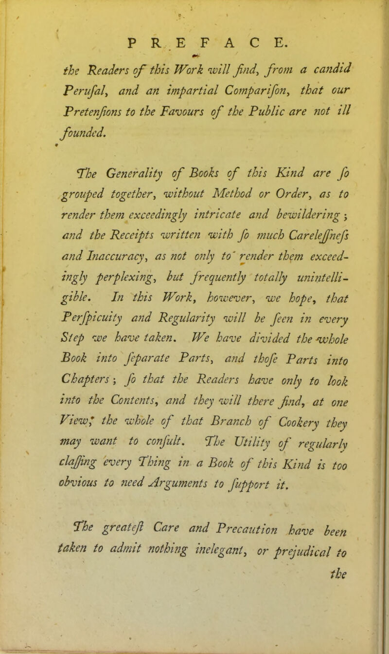 the Readers of this Work will find, from a candid Perufal, and an impartial Comparifon, that our Pretenfons to the Favours of the Public are not ill founded. t The Generality of Books of this Kind are fo grouped together, without Method or Order, as to render them exceedingly intricate and bewildering j and the Receipts written with fo much CareleJJ'ncfs and Inaccuracy, as not only to' render them excecd- ingly perplexing, but frequently totally unintelli- gible. In this Work, however, we hope, that Perfpicuity and Regularity will be feen in every Step we have taken. We have divided the whole Book into feparate Parts, and thofe Parts into Chapters ; fo that the Readers have only to look into the Contents, and they will there find, at one View* the whole of that Branch of Cookery they may want to confult. The Utility of regularh clajjing every Thing in a Book of this Kind is too obvious to need Arguments to fupport it. 0 The greateft Care and Precaution have been taken to admit nothing inelegant, or prejudical to the